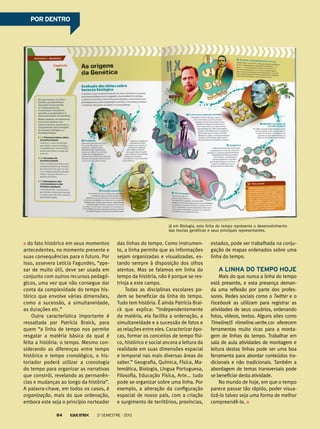 do fato histórico em seus momentos
antecedentes, no momento presente e
suas consequências para o futuro. Por
isso, assevera Letícia Fagundes, “ape-
sar de muito útil, deve ser usada em
conjunto com outros recursos pedagó-
gicos, uma vez que não consegue dar
conta da complexidade do tempo his-
tórico que envolve várias dimensões,
como a sucessão, a simultaneidade,
as durações etc.”
Outra característica importante é
ressaltada por Patrícia Braick, para
quem “a linha de tempo nos permite
resgatar a matéria básica da qual é
feita a história: o tempo. Mesmo con-
siderando as diferenças entre tempo
histórico e tempo cronológico, o his-
toriador poderá utilizar a cronologia
do tempo para organizar as narrativas
que constrói, revelando as permanên-
cias e mudanças ao longo da história”.
A palavra-chave, em todos os casos, é
organização, mais do que ordenação,
embora este seja o princípio norteador
das linhas do tempo. Como instrumen-
to, a linha permite que as informações
sejam organizadas e visualizadas, es-
tando sempre à disposição dos olhos
atentos. Mas se falamos em linha do
tempo da história, não é porque se res-
trinja a este campo.
Todas as disciplinas escolares po-
dem se beneficiar da linha do tempo.
Tudo tem história. É ainda Patrícia Brai-
ck que explica: “independentemente
da matéria, ela facilita a ordenação, a
simultaneidade e a sucessão de fatos e
as relações entre eles. Caracterizar épo-
cas, formar os conceitos de tempo físi-
co, histórico e social ancora a leitura da
realidade em suas dimensões espacial
e temporal nas mais diversas áreas do
saber.” Geografia, Química, Física, Ma-
temática, Biologia, Língua Portuguesa,
Filosofia, Educação Física, Arte... tudo
pode se organizar sobre uma linha. Por
exemplo, a alteração da configuração
espacial de nosso país, com a criação
e surgimento de territórios, províncias,
estados, pode ser trabalhada na conju-
gação de mapas ordenados sobre uma
linha do tempo.
A linha do tempo hoje
Mais do que nunca a linha do tempo
está presente, e esta presença deman-
da uma reflexão por parte dos profes-
sores. Redes sociais como o Twitter e o
Facebook as utilizam para registrar as
atividades de seus usuários, ordenando
fotos, vídeos, textos. Alguns sites como
TimelineJS <timeline.verite.co> oferecem
ferramentas muito ricas para a monta-
gem de linhas do tempo. Trabalhar em
sala de aula atividades de montagem e
leitura destas linhas pode ser uma boa
ferramenta para abordar conteúdos tra-
dicionais e não tradicionais. Também a
abordagem de temas transversais pode
se beneficiar desta atividade.
No mundo de hoje, em que o tempo
parece passar tão rápido, poder visua-
lizá-lo talvez seja uma forma de melhor
compreendê-lo.
Já em Biologia, esta linha do tempo representa o desenvolvimento
das teorias genéticas e seus principais representantes.
POR DENTROPOR DENTRO
2o
semestre - 201384
 