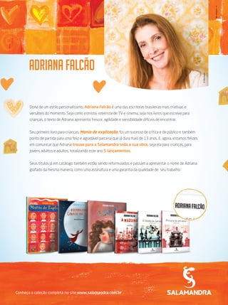 Dona de um estilo personalíssimo, Adriana Falcão é uma das escritoras brasileiras mais criativas e
versáteis do momento. Seja como cronista, roteirista de TV e cinema, seja nos livros que escreve para
crianças, o texto de Adriana apresenta frescor, agilidade e sensibilidade difíceis de encontrar.
Seu primeiro livro para crianças, Mania de explicação, foi um sucesso de crítica e de público e também
ponto de partida para uma feliz e agradável parceria que já dura mais de 13 anos. E, agora, estamos felizes
em comunicar que Adriana trouxe para a Salamandra toda a sua obra, seja ela para crianças, para
jovens adultos e adultos, totalizando este ano 5 lançamentos.
Seus títulos já em catálogo também estão sendo reformulados e passam a apresentar o nome de Adriana
grafado da mesma maneira, como uma assinatura e uma garantia da qualidade de seu trabalho.
©FábioSeixo
Conheça a coleção completa no site www.salamandra.com.br
MktLiteratura/13
 