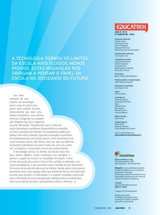 Conselho editorial:
Ângelo Xavier
Ivan Aguirra Izar
Patricia Rodolfo
Solange Petrosino
Sônia Cunha de Souza Danelli
Coordenação editorial:
Ivan Aguirra Izar
Produção de textos:
Cauê Cardoso Polla
Cristina Agostini
Fernando Leal
Mariângela de Almeida
Paulo de Camargo
Articulista:
Maria Teresa Eglér Mantoan
Projeto gráfico e diagramação:
APIS design integrado
Pesquisa iconográfica:
Ivan Aguirra Izar
Capa:
Carlos Araujo
Ilustradores:
Alexandre Matos
Fernanda Simionato
Kako
Mariana Coan
Raul Aguiar
Ricardo Davino
Vinicius Manoel
Redes sociais:
Kátia Dutra
Colaboradores:
Daniel Brito
Eduardo Santana
Flávio Mendes de Oliveira
Leia a versão digital em:
www.moderna.com.br/educatrix
ANO 3 • No
5
2o
semestre - 2013
Editora Moderna Ltda.
Rua Padre Adelino, 758
São Paulo/SP — CEP 03303-904
Educatrix é uma publicação especial
da Editora Moderna com a proposta
de pensar a educação.
Distribuição gratuita na internet e nas
instituições educacionais por meio da
rede de Consultores Moderna.
Contato:
educatrix@moderna.com.br
0800 17 2002
Tiragem: 50 mil exemplares
Direitos reservados.
É proibida a reprodução total
ou parcial de textos e imagens
sem prévia autorização.
Um bom
exemplo do uso
criativo da tecnologia
para a sala de aula é pro-
posto pelo projeto Eureka,
desenvolvido por dois estu-
dantes brasileiros, que venceu
diversas categorias na competi-
ção Imagine Cup 2012, organiza-
da pela Microsoft. Trabalhando com a ideia de
aulas interativas, o professor disponibiliza o conteúdo
on-line, acessível via internet. Os estudantes podem tra-
balhar com este conteúdo, fazendo anotações e partilhan-
do imediatamente com outros alunos. Este mecanismo cria
uma interação única, não linear, uma vez que vai além de
anotações individuais do estilo “cada um com seu cader-
no”, e propicia a construção comum do conhecimento.
A tecnologia tornou os limites da escola mais flui-
dos, menos rígidos. Essas mudanças nos obrigam a
pensar o papel da escola na sociedade do futuro. Como
é esta educação do e para o futuro? Se a prática é alterada, com
novos paradigmas, o que acontece com o sentido do ato educativo?
Os muros da escola não são mais os limites. Sendo assim, precisamos
aproveitar esse novo espaço além das fronteiras físicas da instituição
escolar para brindar a criatividade e o espírito inovador, essenciais
para a formação de uma nova geração voltada para as multitarefas,
sem nunca deixar de lado o pensamento crítico e reflexivo.
A tecnologia tornou os limites
da escola mais fluidos, menos
rígidos. Estas mudanças nos
obrigam a pensar o papel da
escola na sociedade do futuro.
2o
semestre - 2013 9
 