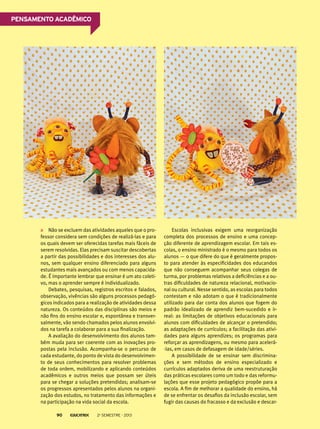Não se excluem das atividades aqueles que o pro-
fessor considera sem condições de realizá-las e para
os quais devem ser oferecidas tarefas mais fáceis de
serem resolvidas. Elas precisam suscitar descobertas
a partir das possibilidades e dos interesses dos alu-
nos, sem qualquer ensino diferenciado para alguns
estudantes mais avançados ou com menos capacida-
de. É importante lembrar que ensinar é um ato coleti-
vo, mas o aprender sempre é individualizado.
Debates, pesquisas, registros escritos e falados,
observação, vivências são alguns processos pedagó-
gicos indicados para a realização de atividades dessa
natureza. Os conteúdos das disciplinas são meios e
não fins do ensino escolar e, espontânea e transver-
salmente, vão sendo chamados pelos alunos envolvi-
dos na tarefa a colaborar para a sua finalização.
A avaliação do desenvolvimento dos alunos tam-
bém muda para ser coerente com as inovações pro-
postas pela inclusão. Acompanha-se o percurso de
cada estudante, do ponto de vista do desenvolvimen-
to de seus conhecimentos para resolver problemas
de toda ordem, mobilizando e aplicando conteúdos
acadêmicos e outros meios que possam ser úteis
para se chegar a soluções pretendidas; analisam-se
os progressos apresentados pelos alunos na organi-
zação dos estudos, no tratamento das informações e
na participação na vida social da escola.
Escolas inclusivas exigem uma reorganização
completa dos processos de ensino e uma concep-
ção diferente de aprendizagem escolar. Em tais es-
colas, o ensino ministrado é o mesmo para todos os
alunos — o que difere do que é geralmente propos-
to para atender às especificidades dos educandos
que não conseguem acompanhar seus colegas de
turma, por problemas relativos a deficiências e a ou-
tras dificuldades de natureza relacional, motivacio-
nal ou cultural. Nesse sentido, as escolas para todos
contestam e não adotam o que é tradicionalmente
utilizado para dar conta dos alunos que fogem do
padrão idealizado de aprendiz bem-sucedido e ir-
real: as limitações de objetivos educacionais para
alunos com dificuldades de alcançar o pretendido;
as adaptações de currículos; a facilitação das ativi-
dades para alguns aprendizes; os programas para
reforçar as aprendizagens, ou mesmo para acelerá-
-las, em casos de defasagem de idade/séries.
A possibilidade de se ensinar sem discrimina-
ções e sem métodos de ensino especializado e
currículos adaptados deriva de uma reestruturação
das práticas escolares como um todo e das reformu-
lações que esse projeto pedagógico propõe para a
escola. A fim de melhorar a qualidade do ensino, há
de se enfrentar os desafios da inclusão escolar, sem
fugir das causas do fracasso e da exclusão e descar-
Pensamento acadêmico
2o
semestre - 201390
 