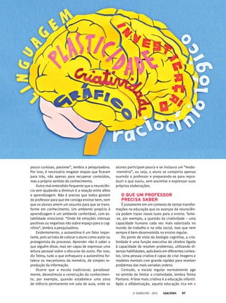 alunos participam pouco e se instaura um “modo-
-memória”, ou seja, o aluno se comporta apenas
ouvindo o professor e preparando-se para repro-
duzir o que ouviu, sem assimilar e expressar suas
próprias elaborações.
O que um professor
precisa saber
É justamente em um contexto de tantas transfor-
mações na educação que os avanços da neurociên-
cia podem trazer novas luzes para o ensino. Tome-
-se, por exemplo, a questão da criatividade – uma
capacidade humana cada vez mais valorizada no
mundo do trabalho e na vida social, mas que nem
sempre é bem-desenvolvida no ensino regular.
Do ponto de vista da biologia cognitiva, a cria-
tividade é uma função executiva do cérebro ligada
à capacidade de resolver problemas, utilizando di-
versas habilidades, aplicáveis em diferentes contex-
tos. Uma pessoa criativa é capaz de criar imagens e
modelos mentais com grande rapidez para resolver
problemas das mais variadas ordens.
Contudo, a escola regular normalmente age
no sentido de limitar a criatividade, lembra Telma
Pantano. A fase mais criativa é a educação infantil.
Após a alfabetização, aquela educação rica em
pouco curiosas, passivas”, lembra a pesquisadora.
Por isso, é necessário resgatar etapas que ficaram
para trás, não apenas para recuperar conteúdos,
mas o próprio sentido do conhecimento.
Outro mal-entendido frequente que a neurociên-
cia vem ajudando a diminuir é a relação entre afeto
e aprendizagem. Não é preciso que todos gostem
do professor para que ele consiga ensinar bem, nem
que os alunos amem um assunto para que se trans-
forme em conhecimento. Um ambiente propício à
aprendizagem é um ambiente confortável, com es-
tabilidade emocional. “Onde há emoções intensas
positivas ou negativas não sobra espaço para o cog-
nitivo”, lembra a pesquisadora.
Evidentemente, a autoestima é um fator impor-
tante, pois se trata de colocar o aluno como autor ou
protagonista do processo. Aprender não é saber o
que alguém disse, mas ser capaz de expressar uma
leitura pessoal sobre o discurso do outro. Por isso,
diz Telma, tudo o que enfraquece a autoestima for-
talece os mecanismos da memória, de simples re-
produção da informação.
Ocorre que a escola tradicional, paradoxal-
mente, desestimula a construção do conhecimen-
to, por exemplo, quando estabelece uma zona
de silêncio permanente em sala de aula, onde os
2o
semestre - 2013 97
 