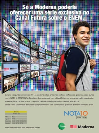 Durante o segundo semestre de 2011, a Moderna estará ainda mais perto de professores, gestores, pais e alunos
com o NOTA 10 SÉRIE ENEM. Resultado de uma parceria com o Canal Futura, os programas trarão experiências
e orientações sobre este exame, que ganha cada vez mais importância no cenário educacional.
Esse é o jeito Moderna de demonstrar comprometimento com a melhoria da qualidade do Ensino Médio no Brasil.
Saiba mais acessando www.nota10serie.com.br
Exibição
Horário: 15h
Mês Dias:
Agosto 30/08
Setembro 06/09 13/09 20/09 27/09
Outubro 01/10 08/10 15/10
Só a Moderna poderia
oferecer uma série exclusiva no
Canal Futura sobre o ENEM.
 