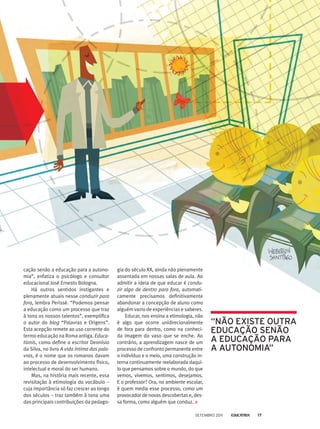 cação senão a educação para a autono-
mia”, enfatiza o psicólogo e consultor
educacional José Ernesto Bologna.
Há outros sentidos instigantes e
plenamente atuais nesse conduzir para
fora, lembra Perissé. “Podemos pensar
a educação como um processo que traz
à tona os nossos talentos”, exemplifica
o autor do blog “Palavras e Origens”.
Esta acepção remete ao uso corrente do
termo educação na Roma antiga. Educa-
tionis, como define o escritor Deonísio
da Silva, no livro A vida íntima das pala-
vras, é o nome que os romanos davam
ao processo de desenvolvimento físico,
intelectual e moral do ser humano.
Mas, na história mais recente, essa
revisitação à etimologia do vocábulo –
cuja importância só faz crescer ao longo
dos séculos – traz também à tona uma
das principais contribuições da pedago-
gia do século XX, ainda não plenamente
assentada em nossas salas de aula. Ao
admitir a ideia de que educar é condu-
zir algo de dentro para fora, automati-
camente precisamos definitivamente
abandonar a concepção de aluno como
alguém vazio de experiências e saberes.
Educar, nos ensina a etimologia, não
é algo que ocorre unidirecionalmente
de fora para dentro, como na conheci-
da imagem do vaso que se enche. Ao
contrário, a aprendizagem nasce de um
processo de confronto permanente entre
o indivíduo e o meio, uma construção in-
terna continuamente reelaborada daqui-
lo que pensamos sobre o mundo, do que
vemos, vivemos, sentimos, desejamos.
E o professor? Ora, no ambiente escolar,
é quem media esse processo, como um
provocador de novas descobertas e, des-
sa forma, como alguém que conduz.
“NÃO EXistE OUtra
EdUCaçÃO sENÃO
a EdUCaçÃO Para
a aUtONOmia”
Setembro 2011 17
 