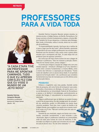 ReTRATo
danielle patricia
Cerqueira macedo
Biomédica e professora
doutora do Colégio Damas
(Recife - pE)
pRofessoRes
pARA A vidA TodA
Danielle Patricia Cerqueira Macedo sempre estudou na
mesma escola, o Colégio Damas, em Recife, Pernambuco. Foi
lá que concluiu o Ensino Fundamental e, depois, o Ensino Mé-
dio. Também foi lá que despertou o interesse pela Biologia.
Mais tarde, já formada, voltou à escola, desta vez na condi-
ção de professora.
“A responsabilidade é grande. Você quer dar o melhor de
si para o lugar que lhe deu tudo”, afirma Danielle, atestando
a importância de seus antigos professores nas escolhas pro-
fissionais que fez durante a vida, assim como o gosto pelos
estudos que a acompanha até hoje. “A cada etapa tive um
professor para me apontar caminhos.”
Ela conta que até hoje chama muitos de seus colegas de
professor e professora. “Eles me chamam a atenção. Dizem:
‘Pare de me chamar assim, somos colegas’.”
O convite para integrar a equipe do colégio veio com uma
missão especial – introduzir a Biologia no 9º ano, fazendo a
ponte entre o Ensino Fundamental e o Ensino Médio, entre
o ensino das Ciências e a separação por disciplinas. “Gosto
muito de trabalhar com os alunos dessa idade. É um período
especial da formação deles”, diz a professora que considera
fundamental essa fase de transição para os três últimos anos
da educação básica.
pesquisA
Embora o magistério seja uma paixão, Danielle sentia
falta da pesquisa, até como forma de enriquecer suas aulas.
Concluída a licenciatura em Biologia, ela partiu para o cur-
so de Biomedicina na Universidade Federal de Pernambuco
e passou a se dedicar à microbiologia, particularmente ao
estudo dos fungos. E naturalmente se encaminhou para o
mestrado.
“Alguns profissionais que se dedicam ao ensino tendem
a parar de se especializar. Eu não consigo parar de estudar”,
diz ela, admitindo, porém, as dificuldades de manter duas
carreiras paralelas. Para isso, teve o apoio da família e do
Colégio Damas, que respeitou sua opção de se manter restri-
ta às aulas no 9º ano. “Recusei convites para dar aula no
Ensino Médio.”
Danielle fez seu mestrado, seguiu em frente com o dou-
torado, concluído recentemente, e está iniciando o pós-
-doutorado. Agora é professora substituta na universidade,
onde dá aulas para turmas do curso de medicina. E não
esconde sua alegria ao contar que encontra em sua sala
de aula ex-alunos seus. “Eu me sinto realizada.”
“a Cada EtaPa tiVE
Um PrOFEssOr
Para mE aPONtar
CamiNhOs. tUdO
O QUE EU aPrENdi
COm ElEs FEz COm
QUE EU VissE O
mUNdO dE Um
jEitO NOVO”
so de Biomedicina na Universidade Federal de Pernambucoso de Biomedicina na Universidade Federal de Pernambuco
e passou a se dedicar à microbiologia, particularmente ao
estudo dos fungos. E naturalmente se encaminhou para o
“Alguns profissionais que se dedicam ao ensino tendem
a parar de se especializar. Eu não consigo parar de estudar”,
diz ela, admitindo, porém, as dificuldades de manter duas
carreiras paralelas. Para isso, teve o apoio da família e do
Colégio Damas, que respeitou sua opção de se manter restri-
ta às aulas no 9º ano. “Recusei convites para dar aula no
Danielle fez seu mestrado, seguiu em frente com o dou-
torado, concluído recentemente, e está iniciando o pós-
-doutorado. Agora é professora substituta na universidade,
onde dá aulas para turmas do curso de medicina. E não
esconde sua alegria ao contar que encontra em sua sala
so de Biomedicina na Universidade Federal de Pernambuco
e passou a se dedicar à microbiologia, particularmente ao
estudo dos fungos. E naturalmente se encaminhou para o
“Alguns profissionais que se dedicam ao ensino tendem
a parar de se especializar. Eu não consigo parar de estudar”,
diz ela, admitindo, porém, as dificuldades de manter duas
carreiras paralelas. Para isso, teve o apoio da família e do
Colégio Damas, que respeitou sua opção de se manter restri-
ta às aulas no 9º ano. “Recusei convites para dar aula no
Danielle fez seu mestrado, seguiu em frente com o dou-
torado, concluído recentemente, e está iniciando o pós-
-doutorado. Agora é professora substituta na universidade,
onde dá aulas para turmas do curso de medicina. E não
esconde sua alegria ao contar que encontra em sua sala
Setembro 201118
 