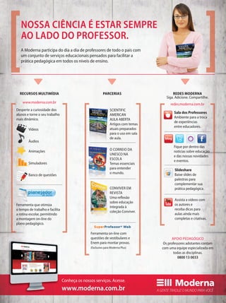 Siga. Adicione. Compartilhe.
redes.moderna.com.brwww.moderna.com.br
Fique por dentro das
notícias sobre educação
e das nossas novidades
e eventos.
Sala dos Professores
Ambiente para a troca
de experiências
entre educadores.
Assista a vídeos com
os autores e
receba dicas para
aulas ainda mais
completas e criativas.
Slideshare
Baixe slides de
palestras para
complementar sua
prática pedagógica.
Desperte a curiosidade dos
alunos e torne o seu trabalho
mais dinâmico.
Ferramenta que otimiza
o tempo de trabalho e facilita
a rotina escolar, permitindo
a montagem on-line do
plano pedagógico.
SCIENTIFIC
AMERICAN
AULA ABERTA
Artigos com temas
atuais preparados
para o uso em sala
de aula.
O CORREIO DA
UNESCO NA
ESCOLA
Temas essenciais
para entender
o mundo.
CONVIVER EM
REVISTA
Uma reﬂexão
sobre educação
integrada à
coleção Conviver.
APOIO PEDAGÓGICO
Os professores adotantes contam
com uma equipe especializada em
todas as disciplinas.
0800 13 0033
Ferramenta on-line com
questões de vestibulares e
Enem para montar provas.
(Exclusivo para Moderna Plus)
O CORREIO DA
UNESCO NA
ESCOLA
Temas essenciais
para entender
o mundo.
RECURSOS MULTIMÍDIA PARCERIAS REDES MODERNA
Vídeos
Áudios
Animações
Simuladores
Banco de questões
A Moderna participa do dia a dia de professores de todo o país com
um conjunto de serviços educacionais pensados para facilitar a
prática pedagógica em todos os níveis de ensino.
NOSSA CIÊNCIA É ESTAR SEMPRE
AO LADO DO PROFESSOR.
de aulas
Conheça os nossos serviços. Acesse.
www.moderna.com.br
 