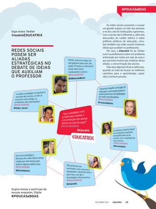 redes sociais
podem ser
aliadas
estratéGicas no
debate de ideias
que auxiliam
o professor
As redes sociais passaram a ocupar
um grande espaço na vida das pessoas
e no dia a dia de instituições e governos.
Com a escola não é diferente e, além das
discussões de caráter teórico e sobre
políticas públicas de educação, circu-
lam também nas redes sociais inúmeras
ideias que auxiliam os professores.
Por isso, a Educatrix foi ao Twitter
ouvir os professores sobre um problema
enfrentado por todos em sala de aula e
que permeia muitas das matérias desta
edição: a concentração dos alunos.
Veja aqui algumas dicas e saiba que,
quando se trata de buscar os melhores
caminhos para o aprendizado, copiar
não é nenhum pecado.
#POUCASeBOAS
Siga nosso Twitter
@euleioEDUCATRIX
Sugira temas e participe de
nossas enquetes. Digite
#POUCASeBOAS
setembro 2011 25
 