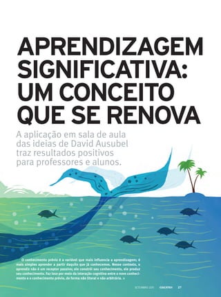 Aprendizagem
significativa:
um conceito
queserenova
A aplicação em sala de aula
das ideias de David Ausubel
traz resultados positivos
para professores e alunos.
O conhecimento prévio é a variável que mais influencia a aprendizagem; é
mais simples aprender a partir daquilo que já conhecemos. Nesse contexto, o
aprendiz não é um receptor passivo; ele constrói seu conhecimento, ele produz
seu conhecimento. Faz isso por meio da interação cognitiva entre o novo conheci-
mento e o conhecimento prévio, de forma não literal e não arbitrária.
setembro 2011 27
 
