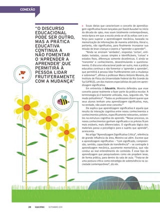 CONEXÃO
Essas ideias que caracterizam o conceito de aprendiza-
gem significativa foram lançadas por David Ausubel no início
da década de 1960, mas soam totalmente contemporâneas,
nesta época em que a escola ainda se vê às voltas com o es-
forço para superar a aprendizagem mecânica, baseada na
memorização de informações de maneira arbitrária, literal e,
portanto, não significativa, para finalmente incorporar sua
missão de levar crianças e jovens a “aprender a aprender”.
“Ainda se ensinam ‘verdades’, respostas ‘certas’, enti-
dades isoladas, causas simples e identificáveis, ‘coisas’ e
estados fixos, diferenças somente dicotômicas. E ainda se
‘transmite’ o conhecimento, desestimulando o questiona-
mento. O discurso educacional pode ser outro, mas a prática
educativa continua a não fomentar o ‘aprender a aprender’,
que permitirá à pessoa lidar frutiferamente com a mudança
e sobreviver”, afirma o professor Marco Antonio Moreira, do
Instituto de Física da Universidade Federal do Rio Grande do
Sul (UFRGS), um dos maiores especialistas do país em apren-
dizagem significativa.
Em entrevista à Educatrix, Moreira defendeu que esse
conceito passe realmente a fazer parte da prática escolar. A
terminologia já é bastante utilizada, mas, segundo ele, “de
modo polissêmico”. “Todos os professores dizem querer que
seus alunos tenham uma aprendizagem significativa, mas,
na verdade, não usam esse conceito.”
Ele explica que aprendizagem significativa é aquela que
resulta da interação cognitiva entre novos conhecimentos e
conhecimentos prévios, especificamente relevantes, existen-
tes na estrutura cognitiva do aprendiz. “Nesse processo, os
novos conhecimentos ganham significado e os prévios ficam
mais estáveis, mais diferenciados. O significado lógico dos
materiais passa a psicológico para o sujeito que aprende”,
acrescenta.
No artigo “Aprendizagem Significativa Crítica”, referência
de grande influência da área, Moreira vai além. Escreve que
a aprendizagem significativa – “com significado, compreen-
são, sentido, capacidade de transferência” – se contrapõe à
aprendizagem mecânica, puramente memorística, que não
conduz ao real entendimento do conteúdo. É esse tipo de
aprendizagem que pesquisadores como ele propõem levar,
de forma prática, para dentro da sala de aula. “Trata-se de
uma postura crítica como estratégia de sobrevivência na so-
ciedade contemporânea”, diz ele.
“O discurso
educacional
pode ser outro,
mas a prática
educativa
continua a
não fomentar
o ‘aprender a
aprender’ que
permitirá à
pessoa lidar
frutiferamente
com a mudança”
Setembro 201128
 