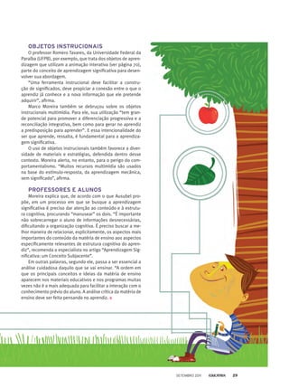 OBJETOS INSTRUCIONAIS
O professor Romero Tavares, da Universidade Federal da
Paraíba (UFPB), por exemplo, que trata dos objetos de apren-
dizagem que utilizam a animação interativa (ver página 70),
parte do conceito de aprendizagem significativa para desen-
volver sua abordagem.
“Uma ferramenta instrucional deve facilitar a constru-
ção de significados, deve propiciar a conexão entre o que o
aprendiz já conhece e a nova informação que ele pretende
adquirir”, afirma.
Marco Moreira também se debruçou sobre os objetos
instrucionais multimídia. Para ele, sua utilização “tem gran-
de potencial para promover a diferenciação progressiva e a
reconciliação integrativa, bem como para gerar no aprendiz
a predisposição para aprender”. E essa intencionalidade do
ser que aprende, ressalta, é fundamental para a aprendiza-
gem significativa.
O uso de objetos instrucionais também favorece a diver-
sidade de materiais e estratégias, defendida dentro desse
contexto. Moreira alerta, no entanto, para o perigo do com-
portamentalismo. “Muitos recursos multimídia são usados
na base do estímulo-resposta, da aprendizagem mecânica,
sem significado”, afirma.
PROFESSORES E ALUNOS
Moreira explica que, de acordo com o que Ausubel pro-
põe, em um processo em que se busque a aprendizagem
significativa é preciso dar atenção ao conteúdo e à estrutu-
ra cognitiva, procurando “manusear” os dois. “É importante
não sobrecarregar o aluno de informações desnecessárias,
dificultando a organização cognitiva. É preciso buscar a me-
lhor maneira de relacionar, explicitamente, os aspectos mais
importantes do conteúdo da matéria de ensino aos aspectos
especificamente relevantes de estrutura cognitiva do apren-
diz”, recomenda o especialista no artigo “Aprendizagem Sig-
nificativa: um Conceito Subjacente”.
Em outras palavras, segundo ele, passa a ser essencial a
análise cuidadosa daquilo que se vai ensinar. “A ordem em
que os principais conceitos e ideias da matéria de ensino
aparecem nos materiais educativos e nos programas muitas
vezes não é a mais adequada para facilitar a interação com o
conhecimento prévio do aluno. A análise crítica da matéria de
ensino deve ser feita pensando no aprendiz.
setembro 2011 29
 