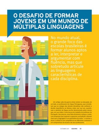 Um antigo cabo de guerra ainda resiste na educação: de
um lado, os professores de Língua Portuguesa, que conside-
ram que os colegas das demais disciplinas não conferem a
devida importância ao idioma; estes, por sua vez, questio-
nam o domínio da língua escrita demonstrada pelos alunos
que, em sua visão, é uma lacuna do trabalho do professor de
Português. Aos poucos, essa falsa dicotomia começa a ceder,
com propostas que superam a aparente contradição e deixam
claro que a linguagem é um patrimônio de todos – e ensinar o
aluno a utilizá-la com competência em diferentes contextos é
um compromisso da escola e de seus professores.
O desafio de formar
jovens em um mundo de
múltiplas linguagens
No mundo atual,
o grande foco das
escolas brasileiras é
formar alunos aptos
a ler, interpretar e
argumentar com
fluência, mas que
sobretudo articule
as linguagens
características de
cada disciplina.
setembro 2011 33
 