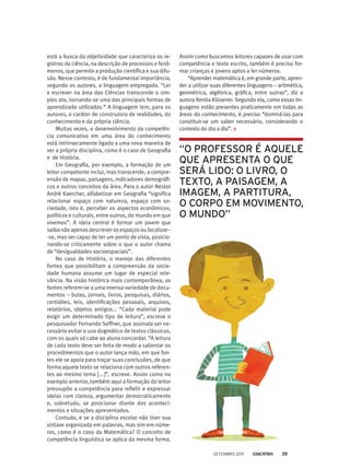 está a busca da objetividade que caracteriza os re-
gistros da ciência, na descrição de processos e fenô-
menos, que permite a produção científica e sua difu-
são. Nesse contexto, é de fundamental importância,
segundo os autores, a linguagem empregada. “Ler
e escrever na área das Ciências transcende o sim-
ples ato, tornando-se uma das principais formas de
aprendizado utilizadas.” A linguagem tem, para os
autores, o caráter de construtora de realidades, do
conhecimento e da própria ciência.
Muitas vezes, o desenvolvimento da competên-
cia comunicativa em uma área do conhecimento
está intrinsecamente ligado a uma nova maneira de
ver a própria disciplina, como é o caso de Geografia
e de História.
Em Geografia, por exemplo, a formação de um
leitor competente inclui, mas transcende, a compre-
ensão de mapas, paisagens, indicadores demográfi-
cos e outros conceitos da área. Para o autor Nestor
André Kaercher, alfabetizar em Geografia “significa
relacionar espaço com natureza, espaço com so-
ciedade, isto é, perceber os aspectos econômicos,
políticos e culturais, entre outros, do mundo em que
vivemos”. A ideia central é formar um jovem que
saiba não apenas descrever os espaços ou localizar--
-se, mas ser capaz de ter um ponto de vista, posicio-
nando-se criticamente sobre o que o autor chama
de “desigualdades socioespaciais”.
No caso de História, o manejo das diferentes
fontes que possibilitam a compreensão da socie-
dade humana assume um lugar de especial rele-
vância. Na visão histórica mais contemporânea, as
fontes referem-se a uma imensa variedade de docu-
mentos – bulas, jornais, livros, pesquisas, diários,
certidões, leis, identificações pessoais, arquivos,
relatórios, objetos antigos... “Cada material pode
exigir um determinado tipo de leitura”, escreve o
pesquisador Fernando Seffner, que assinala ser ne-
cessário evitar o uso dogmático de textos clássicos,
com os quais só cabe ao aluno concordar. “A leitura
de cada texto deve ser feita de modo a salientar os
procedimentos que o autor lança mão, em que fon-
tes ele se apoia para traçar suas conclusões, de que
forma aquele texto se relaciona com outros referen-
tes ao mesmo tema [...]”, escreve. Assim como no
exemplo anterior, também aqui a formação do leitor
pressupõe a competência para refletir e expressar
ideias com clareza, argumentar democraticamente
e, sobretudo, se posicionar diante dos aconteci-
mentos e situações apresentados.
Contudo, e se a disciplina escolar não tiver sua
sintaxe organizada em palavras, mas sim em núme-
ros, como é o caso da Matemática? O conceito de
competência linguística se aplica da mesma forma.
“O professor é aquele
que apresenta o que
será lido: o livro, o
texto, a paisagem, a
imagem, a partitura,
o corpo em movimento,
o mundo”
Assim como buscamos leitores capazes de usar com
competência o texto escrito, também é preciso for-
mar crianças e jovens aptos a ler números.
“Aprender matemática é, em grande parte, apren-
der a utilizar suas diferentes linguagens – aritmética,
geométrica, algébrica, gráfica, entre outras”, diz a
autora Renita Klüsener. Segundo ela, como essas lin-
guagens estão presentes praticamente em todas as
áreas do conhecimento, é preciso “dominá-las para
constituir-se um saber necessário, considerando o
contexto do dia a dia”.
setembro 2011 35
 