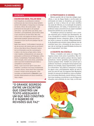 PLENOS SABERES
O professor e o idioma
Mesmo quando não se trata dos códigos espe-
cíficos, o uso da língua falada e escrita pode ser
estimulado em todas as disciplinas, por exemplo,
quando se inclui a leitura de um texto científico
nas aulas de Ciências, ou na realização de projetos
interdisciplinares. Em todas, é fundamental que o
professor esteja consciente de seu papel e também
demonstre domínio do uso do idioma.
“O professor precisa se expressar com a corre-
ção requerida para a função que desempenha. Se
o seu vocabulário é restrito e incipiente, ele acaba
empregando termos coloquiais, gírias, e não leva
seu aluno a avançar no estudo. Independentemen-
te da disciplina que ministra, todo professor tem de
contribuir para com a formação de seus alunos, o
que não se restringe às especificidades da área em
que é especialista”, diz Lilian.
A escrita na escola
“Antes, o trabalho com textos em Língua Por-
tuguesa estava muito preso à gramática. Mas nin-
guém escreve bem apenas porque decorou regras
gramaticais. Ensinar gramática pela gramática as-
sassina qualquer texto. Também era comum que o
professor resumisse a produção textual apenas aos
gêneros (na verdade, tipos) argumentativo, narrati-
vo e dissertativo. Tais práticas começaram a mudar
há alguns anos, principalmente depois da obra O
texto em sala de aula, do linguista João Wanderley
Geraldi. Os manuais de referência, como os Parâme-
tros Curriculares Nacionais, vieram reforçar e forma-
lizar essa mudança, ao priorizar o uso da língua em
situações mais próximas do real. Hoje, se dá mais
“o grande segredo
entre um escritor
que constrói um
texto adequado e
um que não constrói
é o número de
revisões que faz”
Entrevista
Escrever bem, falar bem
Com frequência, os professores e demais
profissionais das mais diversas áreas também
sentem dificuldades e insegurança no emprego
do idioma. Afinal, não existe adulto — seja
profissional da educação ou de qualquer
outra área — que não tenha suas ideias, seus
conceitos e, principalmente, preconceitos sobre
o que caracteriza um bom texto. Mas uma
coisa é certa: uma página em branco continua
apavorando qualquer pessoa que precisa
comunicar-se por escrito em qualquer tipo de
linguagem.
Nada mais natural. “A dificuldade é inerente ao
ato de escrever, até mesmo para os escritores”,
afirma Lilian Maria Ghiuro Passarelli. Autora
do livro Ensinando a escrita: o processual e
o lúdico e de diversos artigos sobre o tema,
Lilian trabalha cotidianamente com alunos de
graduação e profissionais de Pedagogia, Letras,
Direito, Contabilidade, Publicidade, Medicina,
Administração, entre outras áreas, justamente
sobre esse tema fundamental para todos: a
competência comunicativa.
Afinal, o que é escrever bem? Como deve
trabalhar o professor de Ensino Fundamental
com seus alunos, nessa área? Para responder
a essas e muitas outras perguntas, Lilian
concedeu um depoimento à Educatrix, aqui
dividido didaticamente em blocos temáticos.
Veja a seguir.
Setembro 201136
 