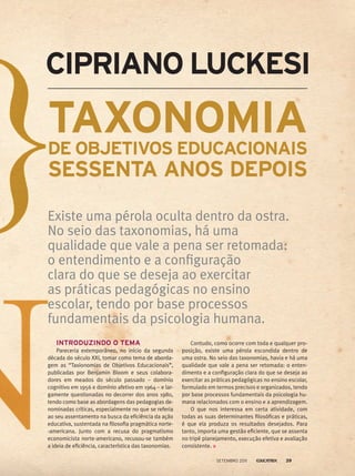 INTRODUZINDO O TEMA
Pareceria extemporâneo, no início da segunda
década do século XXI, tomar como tema de aborda-
gem as “Taxionomias de Objetivos Educacionais”,
publicadas por Benjamin Bloom e seus colabora-
dores em meados do século passado – domínio
cognitivo em 1956 e domínio afetivo em 1964 – e lar-
gamente questionadas no decorrer dos anos 1980,
tendo como base as abordagens das pedagogias de-
nominadas críticas, especialmente no que se referia
ao seu assentamento na busca da eficiência da ação
educativa, sustentada na filosofia pragmática norte-
-americana. Junto com a recusa do pragmatismo
economicista norte-americano, recusou-se também
a ideia de eficiência, característica das taxonomias.
TAXONOMIADE OBJETIVOS EDUCACIONAIS
SESSENTA ANOS DEPOIS
Existe uma pérola oculta dentro da ostra.
No seio das taxonomias, há uma
qualidade que vale a pena ser retomada:
o entendimento e a configuração
clara do que se deseja ao exercitar
as práticas pedagógicas no ensino
escolar, tendo por base processos
fundamentais da psicologia humana.
Contudo, como ocorre com toda e qualquer pro-
posição, existe uma pérola escondida dentro de
uma ostra. No seio das taxonomias, havia e há uma
qualidade que vale a pena ser retomada: o enten-
dimento e a configuração clara do que se deseja ao
exercitar as práticas pedagógicas no ensino escolar,
formulado em termos precisos e organizados, tendo
por base processos fundamentais da psicologia hu-
mana relacionados com o ensino e a aprendizagem.
O que nos interessa em certa atividade, com
todas as suas determinantes filosóficas e práticas,
é que ela produza os resultados desejados. Para
tanto, importa uma gestão eficiente, que se assenta
no tripé planejamento, execução efetiva e avaliação
consistente.
Cipriano Luckesi
setembro 2011 39
 