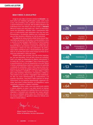 p. 26 CONEXÃO
p. 32 Plenos
saberes
p. 38 Pensamento
acadêmico
p. 48 panorama
p. 53 Por dentro
p. 64 Foco
p. 70 na tela
CARTA ao leitor
p. 58 Linha de
raciocínio
Bem-vindo à Educatrix
Chega às suas mãos o primeiro número de Educatrix – pa-
lavra latina com múltiplas significações: cuidar, nutrir, trazer
à tona, mãe provedora, tutor, professor. Sinteticamente evo-
ca desenvolvimento e instrução. Nós da Editora Moderna não
poderíamos ficar mais felizes com esse achado. A Educatrix
oferecerá espaço para discussões que visem ao desenvolvi-
mento dos aprendizes, reflexões sobre o pensamento didá-
tico e os instrumentos mais adequados para uma boa aula.
Pensamentos e ferramentas didáticas que contribuam para
que, de fato, façamos a diferença na vida do educando.
Nas páginas de nossa primeira edição fomos buscar algu-
mas ideias que povoam há décadas a escola brasileira, como
o conceito de Aprendizagem Significativa, de David Ausubel,
e a Taxonomia de Objetivos Educacionais, organizada por
Benjamin Bloom, que passeou e passeia em muitos dos pla-
nejamentos e planos de aulas dos professores. Na prática,
essas ideias contribuem para o desenvolvimento dos apren-
dizes ou só servem para tomar nosso tempo nos finais de se-
mana que antecedem o início das aulas?
Também ideias mais recentes, mas não menos importan-
tes, são aqui discutidas. Seria de fato a forma um conteúdo?
Qual o seu papel na elaboração de objetos instrucionais? E
os meios são, de fato, a mensagem? Qual a importância des-
se questionamento na hora de prepararmos uma aula? Meios
e formas contemporâneas implicam mudanças de expressão
e produção de conteúdos. Como o leitor atual se torna com-
petente em um mundo de antigos suportes de comunicação,
como os literários e simbólicos, e as novas mídias e lingua-
gens a elas atreladas? Hipertextos, simuladores e mídias so-
ciais juntam-se aos suportes e linguagens mais tradicionais.
De olho nas novas representações do conhecimento e de
suportes educativos, colocamos à baila aspectos do design
instrucional. Em sua aparente despretensão, organizam con-
ceitos, descrições e textos literários, em infográficos, mapas
conceituais, esquemas e objetos multimídia.
Educatrix se situa, então, como uma ágora onde tradição
e ruptura, debates na praça e nas redes sociais se colocam
ombro a ombro, somando ou medindo forças em uma busca
obsessiva e incansável pela educação dos nossos aprendi-
zes, que na realidade somos todos nós, procurando melho-
res teorias e práticas em agradável espaço de reflexão para
todos os nossos leitores.
Miguel Angelo Thompson Rios
Diretor de Marketing e Serviços Educacionais
Setembro 20114
 