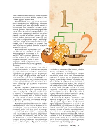 Ralph Tyler funda-se no fato de que a obra Taxonomia
de objetivos educacionais: domínio cognitivo, publi-
cada em 1956, foi dedicada a ele.
Benjamin Bloom (1913-1999) foi um consistente
teórico norte-americano da psicologia do ensino.
Seu ponto de apoio mais importante é a teo­ria da
aprendizagem para o domínio, segundo a qual é
possível, por meio da atividade pedagógica inten-
cional, ensinar de forma consistente e efetiva, o que
promove uma aprendizagem também consistente
e efetiva. Segundo acreditava e assumia, 95% das
pessoas podem aprender tudo, desde que, para
tanto, lhes sejam garantidos tempo e metodologia
adequados. Os 5% restantes apresentam limitações
variadas, que os incapacitam para aprender tudo,
ainda que possam aprender aspectos específicos
das tarefas humanas.
As taxonomias de objetivos educacio-
nais oferecem aos educadores um guia
metodológico para estabelecer, de for-
ma clara e precisa, condutas aprendidas
pelo ser humano, o que, por sua vez,
possibilita configurar o que se deseja
atingir pela ação pedagógica, que, conse-
quentemente, também subsidia as práticas
avaliativas.
Desse modo, ainda que Bloom e seus pares se
propuseram a construir as bases de uma comunica-
ção precisa entre os examinadores, as taxonomias
expandiram sua ação para os atos de planejar e
executar a ação pedagógica, assim como avaliar os
seus resultados. Aliás, essas possibilidades já se
encontram contempladas nas justificativas das taxo-
nomias, apresentadas por seus elaboradores. É na
esteira dessa função que revisitamos as taxonomias
neste texto.
Aprender a importância das taxonomias de Bloom
como recursos metodológicos significativos para a
prática pedagógica é a razão para revisitá-las nes-
te momento de nossa história da educação, prati-
camente sessenta anos após as primeiras reuniões
dos seus autores, assumindo como data inicial o
Congresso da Associação Americana de Psicologia
no ano de 1948.
As taxonomias foram construídas tendo por base
uma compreensão teórica do ser humano, de sua
aprendizagem e, consequentemente, do seu desen-
volvimento, tendo como eixo teórico a psicologia
comportamental. Hoje, acredito eu, podemos utili-
zar a estrutura básica dos objetivos comportamen-
tais presentes nas taxonomias, sem que nos sirva-
mos dessa escola de psicologia. Os critérios teóricos
a respeito das direções tomadas pela aprendizagem
humana, utilizados para configurar as taxonomias,
são universais em relação ao ser humano, como po-
deremos constatar no que se segue.
Para estabelecer as taxonomias de objetivos
educacionais, Bloom e seus pares assumiram que o
ser humano se expressa por três tipos de conduta: a
cognitiva, a afetiva e a psicomotora. Tomando essa es-
trutura tripartite da conduta humana, propuseram-se
a criar três taxonomias de objetivos, uma para cada
uma dessas facetas do ser humano. Sob a liderança
de Bloom, foram elaboradas somente duas delas:
a cognitiva – Taxonomia de objetivos educacionais:
domínio cognitivo (1956) – e a afetiva – Taxonomia de
objetivos educacionais: domínio afetivo (1964), tradu-
zidas no Brasil pela Editora Globo, em 1972.
A taxonomia de objetivos psicomotores nem
mesmo foi esboçada pelo autor e seu grupo. Importa
saber que, para a segunda dessas duas taxonomias,
alguns dos pares iniciais de Bloom já haviam se reti-
rado da atividade, cuja última reunião do grupo como
um todo ocorreu em 1957. A taxonomia de objetivos
afetivos já fora obra de somente três componentes do
grupo, ainda que usufruindo dos diálogos ocorridos
entre todos eles – Benjamin Bloom, David R. Krathwohl
e Bertram B. Masia. A taxonomia de objetivos psico-
motores ganhou formas diversas por outros autores,
fora do grupo inicial, liderados por Bloom, porém ins-
pirados pelas proposições do grupo.
setembro 2011 41
 