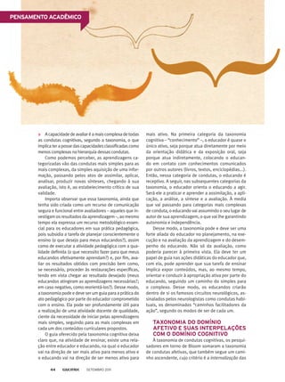 Acapacidadedeavaliaréamaiscomplexadetodas
as condutas cognitivas, segundo a taxonomia, o que
implicaterapossedascapacidadesclassificadascomo
menos complexas na hierarquia dessas condutas.
Como podemos perceber, as aprendizagens ca-
tegorizadas vão das condutas mais simples para as
mais complexas, da simples aquisição de uma infor-
mação, passando pelos atos de assimilar, aplicar,
analisar, produzir novas sínteses, chegando à sua
avaliação, isto é, ao estabelecimento crítico de sua
validade.
Importa observar que essa taxonomia, ainda que
tenha sido criada como um recurso de comunicação
segura e funcional entre avaliadores – aqueles que in-
vestigam os resultados da aprendizagem –, ao mesmo
tempo ela expressa um recurso metodológico essen-
cial para os educadores em sua prática pedagógica,
pois subsidia a tarefa de planejar conscientemente o
ensino (o que desejo para meus educandos?), assim
como de executar a atividade pedagógica com a qua-
lidade definida (o que necessito fazer para que meus
educandos efetivamente aprendam?) e, por fim, ava-
liar os resultados obtidos com precisão bem como,
se necessário, proceder às restaurações específicas,
tendo em vista chegar ao resultado desejado (meus
educandos atingiram as aprendizagens necessárias?;
em caso negativo, como reorientá-los?). Desse modo,
a taxonomia pode e deve ser um guia para a prática do
ato pedagógico por parte do educador comprometido
com o ensino. Ela pode ser profundamente útil para
a realização de uma atividade docente de qualidade,
ciente da necessidade de iniciar pelas aprendizagens
mais simples, seguindo para as mais complexas em
cada um dos conteúdos curriculares propostos.
O guia oferecido pela taxonomia cognitiva deixa
claro que, na atividade de ensinar, existe uma rela-
ção entre educador e educando, na qual o educador
vai na direção de ser mais ativo para menos ativo e
o educando vai na direção de ser menos ativo para
mais ativo. Na primeira categoria da taxonomia
cognitiva – “conhecimento” –, o educador é quase o
único ativo, seja porque atua diretamente por meio
da orientação didática e da exposição oral, seja
porque atua indiretamente, colocando o educan-
do em contato com conhecimentos comunicados
por outros autores (livros, textos, enciclopédias...).
Então, nessa categoria de condutas, o educando é
receptivo. A seguir, nas subsequentes categorias da
taxonomia, o educador orienta o educando a agir.
Será ele a praticar e aprender a assimilação, a apli-
cação, a análise, a síntese e a avaliação. À media
que vai passando para categorias mais complexas
de conduta, o educando vai assumindo o seu lugar de
autor de sua aprendizagem, o que vai lhe garantindo
autonomia e independência.
Desse modo, a taxonomia pode e deve ser uma
forte aliada do educador no planejamento, na exe-
cução e na avaliação da aprendizagem e do desem-
penho do educando. Não só da avaliação, como
poderia parecer à primeira vista. Ela deve ter um
papel de guia nas ações didáticas do educador que,
com ela, pode aprender que sua tarefa de ensinar
implica expor conteúdos, mas, ao mesmo tempo,
orientar e conduzir à apropriação ativa por parte do
educando, seguindo um caminho do simples para
o complexo. Desse modo, os educandos criarão
dentro de si os famosos circuitos neurológicos, as-
sinalados pelos neurologistas como condutas habi-
tuais, os denominados “caminhos facilitadores da
ação”, segundo os modos de ser de cada um.
	 TAXONOMIA DO DOMÍNIO
AFETIVO E SUAS INTERPELAÇÕES
COM O DOMÍNIO COGNITIVO
À taxonomia de condutas cognitivas, os pesqui-
sadores em torno de Bloom somaram a taxonomia
de condutas afetivas, que também segue um cami-
nho ascendente, cujo critério é a internalização das
Pensamento acadêmico
Setembro 201144
 