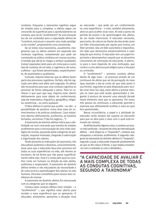 condutas. Enquanto a taxonomia cognitiva segue
do simples para o complexo, a afetiva segue um
crescendo do superficial para o aprofundamento da
conduta, que vai do “acolhimento” de uma situação
(ou de um conteúdo) para a capacidade afetiva de
“constituir, estruturar e assumir uma visão axiológi-
ca do mundo”, propriamente uma cosmovisão.
Ao se tomar essa taxonomia, usualmente, ima-
ginamos que os afetos existem em separado das
condutas cognitivas, compreensão que pode ser
constatada na prática cotidiana em nossas escolas,
à medida que até já se chegou a atribuir qualidades
(notas) separadas tanto para um como para o outro
tipo de conduta; de um lado, a cognitiva e, de outro,
a afetiva – que foram denominadas, respectivamen-
te, de quantitativa e qualitativa.
Contudo, importa observar que os afetos fazem
parte dos processos cognitivos. De fato, não há cog-
nição sem afeto nem afeto sem cognição. Os afetos
são necessários para que uma conduta cognitiva se
processe de forma adequada e plena. Para se co-
nhecer o que quer que seja, importa estar aberto
afetivamente para esse objeto de conhecimento,
seja ele matemático, linguístico, geográfico, religio-
so, existencial... ou outro qualquer.
O fator afetivo é o portal que acolhe – ou não – a
possibilidade de penetrar numa área nova de co-
nhecimentos e de práticas cotidianas. Caso esteja-
mos abertos afetivamente, acolhemos; se estamos
fechados, excluímos (“não há negócio...”).
A taxonomia do domínio afetivo indica que a afe-
tividade vai num crescendo que transita do simples
acolhimento para a estruturação de uma visão axio-
lógica do mundo, passando pelas categorias de per-
cepção, resposta motivada, chegando à valorização
e organização dos valores.
Tendo presente as indicações da taxonomia, nós
educadores podemos e devemos, conscientemente,
atuar para que o educando faça esse processo em
todas as suas experiências na vida, até mesmo as
escolares, de tal forma que não passe superficial-
mente sobre elas. Esse é o modo pelo qual se cons-
titui como ser humano na direção da vida adulta,
autônoma e responsável. A taxonomia do domínio
afetivo lembra a nós educadores da necessidade e
de como ocorre a aprendizagem dos valores na vida
humana. Uma boa conselheira para nossos atos co-
tidianos de ensinar.
A taxonomia do domínio afetivo foi estruturada
com as categorias que se seguem.
Começa pela conduta afetiva mais simples – o
“aco­lhimento” –, que significa estar aberto para
receber a nova experiência que se apresenta. O
educador, ativamente, apresenta a situação nova
ao educando – que pode ser um conhecimento
ou uma experiência – e este, também ativamente,
abre-se para acolher esse novo. Aí está o ponto de
partida do ensino e da aprendizagem dos afetos,
de um modo intencional. O educador necessita,
para tanto, de colocar-se diante do educando como
um líder entusiasmado por aquilo que ensina, um
líder servidor, não um líder autoritário e impositivo.
Um líder que demonstra existencialmente o valor
daquilo que ensina. O educador tem um papel im-
portante a desempenhar naquilo que se denomina
comumente de motivação do educando. A abertu-
ra para o novo depende de uma motivação, que
conduz a uma abertura psicológica para a situação
ou conteúdo.
O “acolhimento” – primeira conduta afetiva
diante de algo novo – se processa através de um
continuum de afetos que vai da percepção do novo
(que equivale a dar-se conta do que está posto à
sua frente), seguindo-se pela disposição para rece-
ber esse novo (ou seja, estar aberto a prestar aten-
ção no novo que está sendo apresentado) e che-
gando à postura de assumir uma atenção focada
nesse elemento novo que se apresenta. Por esses
três passos do continuum, o educando aprende e
expressa que afetivamente acolheu o novo ao qual
fora apresentado.
Nessa circunstância, o papel e a atividade do
educador serão sempre dar suporte ao educando
para que se abra para o novo com o qual está en-
trando em contato.
Acolhida (aceita) alguma coisa, a conduta um pou-
comaisprofunda–dopontodevistadainternalização
afetiva – será dispor-se a “responder”, conduta que
ultrapassa o exclusivo acolhimento. A segunda cate-
goria da taxonomia do domínio afetivo é a “resposta”,
segundo a qual, o educando responde positivamente
ao que se lhe coloca à frente, o que implica envolver-
-se com o conteúdo ou com a atividade.
“A capacidade de avaliar é
a mais complexa de todas
as condutas cognitivas,
segundo a taxonomia”
setembro 2011 45
 