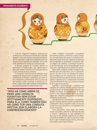 O ato de “responder” também se estrutura num
continuum de condutas que vai do fato de o educando
aquiescer a dar uma resposta, passando pela disposi-
ção em responder e chegando à satisfação de dar uma
resposta. Quem responde com satisfação “diz” que se
sente confortável na conduta que está praticando.
A terceira categoria de condutas afetivas na
taxonomia é a “valorização”, que significa que o
educando adota o valor por uma convicção interna
e que o orienta em suas condutas.
O continuum crescente de internalização nessa
categoria de conduta vai da aceitação de um valor,
caminhando em direção à preferência por esse va-
lor e chegando ao cometimento, isto é, a certeza de
que assume o valor, convicção. A pessoa que as-
sume o valor nesse nível manifesta explicitamente
sua posição favorável ao determinado valor.
Sobre a categoria “valorização”, na sequência
das condutas afetivas, assenta-se a quarta catego-
ria, a da organização dos valores num sistema, esta-
belecendo relação entre eles, elegendo aqueles que
são considerados os dominantes e universais. Nes-
sa categoria de condutas, o continuum no proces-
so de internalização vai da conceitualização de um
valor para a organização de um sistema de valores.
Desse modo, chegamos à última categoria esta-
belecida para essa taxonomia, que é a caracteriza-
ção por um valor ou por um complexo de valores,
que se configura por um continuum que vai da dire-
ção generalizada (assunção de sistema coerente de
valores e atitudes) para a caracterização entendida
como uma filosofia de vida, que comanda os modos
de ser e agir de uma pessoa.
Seguindo e compreendendo a sequência das
categorias de condutas afetivas, podemos observar
que elas crescem na direção da internalização, mas
também na direção da complexidade. O “acolhi-
mento” é uma conduta simples diante da comple-
xidade das categorias subsequentes de condutas,
assinalada na taxonomia.
Esse processo de internalização e complexifica-
ção das condutas afetivas (valores que dão direção
à vida) pode e deve acompanhar todos os atos que
se dão em nossa experiência e na experiência dos
nossos educandos.
Como educadores, nosso papel será auxiliar
nossos educandos a abrirem-se afetivamente para
os valores e significados de cada experiência na
vida, seja ela um conteúdo cognitivo de uma deter-
minada área científica ou cultural, seja ela um modo
de ser e agir na relação consigo mesmo, com os ou-
tros e com o meio no qual vivemos.
“Não há como abrir-se
para uma conduta
cognitiva sem estar
afetivamente disponível
para ela, como também não
há como ter uma conduta
afetiva sem elaborá-la
compreensivamente”
Pensamento acadêmico
Setembro 201146
 