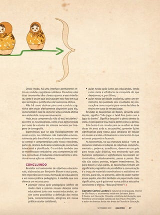 Desse modo, há uma interface permanente en-
tre as condutas cognitivas e afetivas. Os autores das
duas taxonomias têm clareza quanto a essa interfa-
ce, tanto é assim que assinalaram esse fato em sua
apresentação e justificativa da taxonomia afetiva.
Não há como abrir-se para uma conduta cog-
nitiva sem estar afetivamente disponível para ela,
como também não há como ter uma conduta afetiva
sem elaborá-la compreensivamente.
Hoje, essa compreensão não só está estabeleci-
da entre os neurologistas, como está demonstrada
por meio de estudos do sistema nervoso por ima-
gens de tomografia.
Experiências que se dão fisiologicamente em
nosso corpo, no cotidiano, são traduzidas emocio-
nalmente pela área límbica do nosso sistema nervo-
so central e compreendidas pelo nosso neocórtex,
parte do cérebro dedicada à elaboração conceitual,
intencional e planificada. O contrário também tem
se manifestado verdadeiro: uma compreensão teó-
rica, conceitual, é traduzida emocionalmente e dire-
ciona nossa ação no cotidiano.
	CONCLUINDO
Revisitar as taxonomias de objetivos educacio-
nais, elaboradas por Benjamin Bloom e seus pares,
tem importância em nossa formação de educadores
e em nossa prática pedagógica, à medida que nos
oferece um recurso para:
•	 planejar nossa ação pedagógica (definir de
modo claro e preciso nossos desejos como
educadores junto aos nossos educandos, as-
sim como possibilitar a definição dos meios
para, conscientemente, atingi-los em nossa
prática escolar cotidiana);
•	 guiar nossa ação junto aos educandos, tendo
como meta a eficiência na conquista do que
desejamos; e, por último,
•	 guiar nossa atividade avaliativa, como um ter-
mômetro da qualidade dos resultados de nos-
sa ação e como suporte para novas decisões de
ensino em caso de necessidade.
Revisitar as taxonomias de Bloom, sessenta anos
depois, significa “não jogar o bebê fora junto com a
água do banho”. Significa descobrir a pérola dentro da
ostra.Aostraparecefeia,masládentrocresceapérola.
Este texto é um convite para se re-olhar as duas
obras de anos atrás e, se possível, aprender lições
significativas para nossa ação cotidiana de educar
em nossas escolas, efetivamente conscientes do que
estamos propondo e fazendo.
As taxonomias, na sua estrutura básica – sem as
minúcias relativas à redação de objetivos comporta-
mentais –, podem e, acredito eu, devem ser um guia
para nossa ação didática, nos ensinando que atos
humanos complexos e significativos necessitam ser
construídos, cuidadosamente, passo a passo. Eles
não são dados prontos, exigem investimentos. Se,
para Bloom e seus pares, as taxonomias tinham um
significado pragmático de possibilitar a comunicação
e a troca de materiais examinativos e avaliativos en-
tre eles, para nós, no presente, além de poder manter
esses papéis, elas têm também um papel muito mais
significativo, que é guiar-nos numa prática educativa
consistente e efetiva. “Bola prá frente”!
Cipriano Carlos Luckesi é natural de Charqueada, interior
de São Paulo, e, atualmente, reside em Salvador, Bahia.
É Doutor em Educação, Filosofia e História da Educação, pela
Pontifícia Universidade Católica de São Paulo (PUC/SP),
e autor de diversos livros nas áreas de Filosofia e Educação.
setembro 2011 47
 