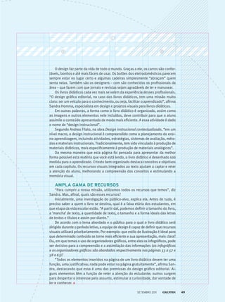 O design faz parte da vida de todo o mundo. Graças a ele, os carros são confor-
táveis, bonitos e até mais fáceis de usar. Os botões dos eletrodomésticos parecem
sempre estar no lugar certo e algumas cadeiras simplesmente “abraçam” quem
senta nelas. Também são os designers – com são conhecidos os profissionais da
área – que fazem com que jornais e revistas sejam agradáveis de ler e manusear.
Os livros didáticos cada vez mais se valem da experiência desses profissionais.
“O design gráfico editorial, no caso dos livros didáticos, tem uma missão muito
clara: ser um veículo para o conhecimento, ou seja, facilitar o aprendizado”, afirma
Sandra Homma, especialista em design e projetos visuais para livros didáticos.
Em outras palavras, a forma como o livro didático é organizado, assim como
as imagens e outros elementos nele incluídos, deve contribuir para que o aluno
assimile o conteúdo apresentado de modo mais eficiente. A essa atividade é dado
o nome de “design instrucional”.
Segundo Andrea Filato, na obra Design instrucional contextualizado, “em um
nível macro, o design instrucional é compreendido como o planejamento do ensi-
no-aprendizagem, incluindo atividades, estratégias, sistemas de avaliação, méto-
dos e materiais instrucionais. Tradicionalmente, tem sido vinculado à produção de
materiais didáticos, mais especificamente à produção de materiais analógicos”.
Da mesma maneira que esta página foi pensada para apresentar da melhor
forma possível esta matéria que você está lendo, o livro didático é desenhado sob
medida para o aprendizado. O texto bem organizado destaca conceitos e objetivos
em cada capítulo. Os recursos visuais integrados ao texto ajudam a captar e reter
a atenção do aluno, melhorando a compreensão dos conceitos e estimulando a
memória visual.
Ampla gama de recursos
“Para cumprir a nossa missão, utilizamos todos os recursos que temos”, diz
Sandra. Mas, afinal, quais são esses recursos?
Inicialmente, uma investigação do público-alvo, explica ela. Antes de tudo, é
preciso saber a quem o livro se destina, qual é a faixa etária dos estudantes, em
que etapa da vida escolar estão. “A partir daí, podemos definir o tamanho do livro,
a ‘mancha’ de texto, a quantidade de texto, o tamanho e a forma ideais das letras
de textos e títulos e assim por diante.”
De acordo com o tema abordado e o público para o qual o livro didático será
dirigido durante o período letivo, a equipe de design é capaz de definir que recursos
visuais utilizará prioritariamente. Por exemplo: que estilo de ilustração é ideal para
que determinado conteúdo se torne mais eficiente e sua apresentação, mais clara?
Ou, em que temas o uso de organizadores gráficos, entre eles os infográficos, pode
ser decisivo para a compreensão e a assimilação das informações (os infográficos
e os organizadores gráficos são abordados respectivamente nas páginas 53 a 57 e
58 a 63)?
“Todos os elementos inseridos na página de um livro didático devem ter uma
função, uma justificativa; nada pode estar na página gratuitamente”, afirma San-
dra, destacando que essa é uma das premissas do design gráfico editorial. Al-
guns elementos têm a função de reter a atenção do estudante; outros surgem
para despertar o interesse pelo assunto, estimular a curiosidade, dar vontade de
ler e conhecer.
setembro 2011 49
 