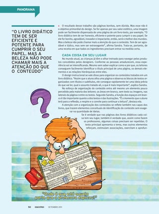 pAnoRAmA
O resultado desse trabalho são páginas bonitas, sem dúvida. Mas esse não é
o objetivo primordial do design. Se for apenas por seu valor estético, uma imagem
pode ser facilmente dispensada de uma página de um livro-texto, por exemplo. “O
livro didático tem de ser honesto, eficiente e potente para cumprir o seu papel. Se
ele for bonito, agradável, inovador e impactante, então, será o melhor dos mundos.
Mas a beleza não pode chamar mais a atenção do que o conteúdo. Tem de ser agra-
dável e lúdico, mas sem ser extravagante”, afirma Sandra. Trata-se, portanto, de
uma receita em que todos os ingredientes precisam entrar na medida certa.
CAdA CoisA em seu lugAR
No mundo atual, as crianças já têm o olhar treinado para navegar pelos produ-
tos concebidos pelos designers. Conforme as pessoas amadurecem, essa expe-
riência vai se intensificando. Mesmo sem saber explicar como e por que, os leitores
conseguem facilmente identificar o título principal de uma página, os demais ele-
mentos e as relações hierárquicas entre eles.
O design instrucional se vale disso para organizar os conteúdos tratados em um
livro didático. “Assim que o aluno olha uma página e observa os blocos de textos or-
ganizados com títulos e subtítulos, ele consegue rapidamente ter uma ideia prévia
do que vai ler, qual o assunto tratado ali, o que é mais importante”, explica Sandra.
No esforço de organização do conteúdo entra até mesmo um elemento pouco
percebido pela maioria dos leitores: as áreas em branco, sem texto ou imagens, nas
laterais da página e entre os textos. Segundo Sandra, a função dos espaços em bran-
co é tão importante quanto a dos textos e das ilustrações. “É o momento que o aluno
terá para a reflexão, o respiro e o convite para continuar a leitura”, destaca ela.
A atenção com a organização dos conteúdos se reflete também nas capas dos
livros, que trazem elementos conceituais de identificação do conteúdo sem exage-
rar na quantidade de ideias.
Se é verdade que nas páginas dos livros didáticos cada coi-
sa tem seu lugar, também é verdade que, assim como fazem
os professores, algumas coisas precisam ser repetidas. O
texto principal apresenta o tema, mas outros elementos
reforçam, estimulam associações, exercitam e aprofun-
“O liVrO didátiCO
tEm dE sEr
EFiCiENtE E
POtENtE Para
CUmPrir O sEU
PaPEl. mas a
bElEza NÃO POdE
Chamar mais a
atENçÃO dO QUE
O CONtEúdO”
Setembro 201150
 