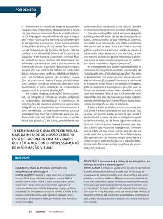 Vivemos em um mundo de imagens que ganham
cada vez mais importância. Muitos criticam a época
em que vivemos como uma fase de empobrecimen-
to da linguagem, esquecendo-se de que a lingua-
gem verbal não é a única maneira que o homem tem
de se expressar e comunicar. Como salienta Alberto
Cairo, diretor de infografia da revista Época e profes-
sor da Universidade da Carolina do Norte, Estados
Unidos, e da Universitat Oberta de Catalunya, na
Espanha, “o ser humano é uma espécie visual. Mais
da metade do nosso cérebro está relacionada com
atividades que têm a ver com o processamento de
informação visual”, e por isso “gostamos de mapas,
porque eles são uma forma natural de representar
áreas. Interpretamos gráficos estatísticos tradicio-
nais com facilidade porque são metáforas visuais
com as quais nosso cérebro é capaz de estabelecer
uma conexão conceitual entre uma abstração (uma
quantidade) e outra abstração (a representação
proporcional da primeira abstração)”.
Ao integrar imagens, ilustrações, textos e núme-
ros, os infográficos tornam-se aliados poderosos
na organização, apresentação e transmissão de
informações. Os materiais didáticos já apresentam
infográficos, e compreender seu funcionamento é
uma necessidade. Um dos muitos motivos para sua
utilização é que hoje “as ferramentas para criar grá-
ficos estão cada vez mais fáceis de usar, e muitas
delas são gratuitas”, diz Cairo, possibilitando aos
POR DENTRO
EDUCATRIX: Quais as principais vantagens dos
infográficos na comunicação?
MARIO KANNO: Enquanto o texto descreve, o infográfico
mostra. Essa é sua principal vantagem sobre o texto e
mesmo sobre a foto. Sobre o texto porque várias coisas
ficam mais claras, mais fáceis de serem explicadas e
compreendidas com o uso de diagramas (mapas, gráficos,
esquemas) do que apenas com texto corrido. E sobre a foto
porque a infografia utiliza não apenas a imagem, mas a
combinação de imagem e texto, permitindo uma narrativa
visual orientada.
EDUCATRIX: E como você vê a utilização dos infográficos no
processo de ensino e aprendizagem?
MARIO KANNO: A infografia usada como ferramenta jornalística
é um fenômeno relativamente recente, mas os recursos de
visualização de dados precedem a escrita. E sempre estiveram
presentes nos livros didáticos. Mais recentemente, observa-se
o uso mais sistemático, quase obrigatório, da infografia nesses
livros, para que sejam mais atraentes aos jovens leitores. Essa
é a “novidade”. Os livros didáticos certamente ficam melhores
com o uso da infografia, mas, como nos jornais e nas revistas, os
infográficos têm de ser produzidos para melhorar a informação
para o leitor, não para decorar a página com cores e ilustrações
sem sentido.
professores fazer amplo uso desse recurso também
no desenvolvimento de seus próprios conteúdos.
Contudo, o infográfico não é um mero agregado
e, para que seja eficiente, são necessários alguns cui-
dados, como a escolha de boa informação (correta),
interpretar essa informação, com vistas a expressar
bem aquilo que se quer dizer, e escolher as formas
gráficas que facilitem a leitura e estejam adaptadas à
natureza dos dados expostos. Como diz Cairo, “a me-
lhor maneira de criar um gráfico informativo é plane-
já-lo como se fosse uma ferramenta que um público
usará para responder a algumas perguntas”.
Ao mesmo tempo que ajudam na compreensão de
conteúdos, os infográficos cumprem uma função tão
crucialquantoesta:a“alfabetizaçãográfica”.Pormeio
da familiaridade com esses recursos visuais riquíssi-
mos em informação, o aprendiz conquista a habilidade
da leitura não linear. Passa a ver sentido em imagens,
gráficos, diagramas e ilustrações e a perceber que, ao
formar um conjunto coeso, esses elementos consti-
tuem uma narrativa. “Essa é uma das habilidades mais
importantes nos dias de hoje em que todos vivemos
imersos em informações”, afirma William Taciro, espe-
cialista em infografia na área de educação.
A leitura linear de textos e outros recursos ver-
bais ainda é a mais valorizada em sala de aula. Isso
se deve, em grande parte, ao fato de que ainda é
predominante a ideia de que a inteligência opera
ou de forma verbal, ou de forma lógico-matemática.
Contudo, teóricos como Howard Gardner, que pro-
pôs a teoria das múltiplas inteligências, tornaram
visível o fato de que cada criança aprende de um
modo particular e, sendo assim, “se as informações
são apresentadas ao mesmo tempo como texto e
como imagens gráficas, facilita-se a vida dos estu-
dantes com diferentes estilos cognitivos de apren-
dizagem”, diz Cairo.
“O ser humano é uma espécie visual.
mais da metade do nosso cérebro
está relacionada com atividades
que têm a ver com o processamento
de informação visual”
Bate-papo
Setembro 201154
 