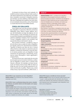 O primado da leitura linear está mudando. As
evidências dessa mudança estão por toda a parte, e
não faltam depoimentos de professores que obtêm
bons resultados recorrendo à infografia, presente,
por exemplo, nos livros didáticos. Vale lembrar tam-
bém que a habilidade de ler gráficos tem sido cobra-
da nas avaliações educacionais, como a Prova Brasil
e o Exame Nacional do Ensino Médio (Enem).
Força do conjunto
Taciro explica que uma das principais vantagens
dos infográficos é apresentar diferentes elementos
(definições, listas, tópicos, mapas, gráficos, etc.),
que são distribuídos ao longo das páginas, em um
mesmo espaço. E mais: formando um conjunto coe-
so, que dá ao estudante a possibilidade de, muito fa-
cilmente, estabelecer relações e fazer comparações.
“O que o infográfico mostra é uma narrativa, mas
que permite leituras não lineares”, diz ele.
Num primeiro momento, a tendência é que se
dê uma leitura macro, ampla, de todo o infográfico.
Em seguida, pode-se ler cada elemento em detalhe.
“Quando se observa uma obra de arte, é comum
olhar primeiro o todo, depois se aproximar para ver
detalhes, se distanciar novamente e assim por dian-
te. O mesmo acontece com um infográfico. A cada
movimento de aproximação e afastamento, encon-
tram-se novas informações e novos significados”,
compara Taciro.
Da mesma forma que a apreciação de uma obra
de arte pode ocorrer de maneira instintiva, a utiliza-
ção do infográfico é muitas vezes o caminho mais
natural e eficiente. Por exemplo, ao tratar da evo-
lução do Produto Interno Bruto (PIB) do Brasil ao
longo dos anos, faz mais sentido apresentar os nú-
meros na forma de um gráfico. “Nesse caso, o texto
verbal, linear, é que seria artificial”, reflete Taciro.
Howard Gardner (1943 –), professor de cognição e
educação na Universidade de Harvard, propôs um
forma inovadora de analisar o fenômeno da inteligência.
Opondo-se à ideia tradicional de que se podia medir o
nível de inteligência de um indivíduo com testes que
avaliavam somente a capacidade verbal e lógico-
-matemática, ele delineou, em 1983, uma teoria de
múltiplas inteligências.
Para Gardner, o que define a inteligência única de cada
indivíduo é a combinação dessas múltiplas inteligências,
com maior ou menor presença de cada tipo.
A teoria sofreu questionamentos e é extensamente
discutida até hoje, mas é aceita por boa parte dos
teóricos da educação.
As inteligências de Gardner:
Verbal/Linguística:
Habilidade no uso da linguagem oral ou escrita.
Lógico-matemática:
Capacidade de raciocínio e de uso de números.
Musical:
Sensibilidade ao ritmo, ao tom e à melodia.
Espacial/Visual:
Sensibilidade à forma, ao espaço e à cor.
Corporal/Sinestésica:
Habilidade para expressar ideias e sentimentos
com o corpo.
Interpessoal:
Habilidade para entender o outro.
Intrapessoal:
Habilidade para entender a si mesmo.
Naturalística:
Capacidade de reconhecer, categorizar e descrever
certas características da natureza.
QUEM É?
EDUCATRIX: O que caracteriza um bom infográfico?
MARIO KANNO: Sua eficiência. Se as pessoas olham e
entendem, ele é bom.
EDUCATRIX: Como o profissional dessa área vence o desafio
de sintetizar um grande número de informações num espaço
visual limitado?
MARIO KANNO: Não há fórmulas prontas. Você vai testando
várias soluções até chegar a uma que seja eficiente. O desafio
principal de todo trabalho é combinar texto e imagem em um
diagrama e criar uma narrativa, uma história visual. Não basta
saber ilustrar ou diagramar, tem de saber apurar, tem de saber
escrever e trabalhar em sintonia com a edição.
EDUCATRIX: Quais as tendências futuras da área?
MARIO KANNO: Parece que as pessoas estão ficando mais
“visuais”, então grande parte do noticiário, dos livros e
mesmo dos materiais das empresas (impressos e digitais)
está migrando para uma linguagem mais infográfica, com
farto uso de diagramas.
Mario Kanno é infografista com ampla
experiência na imprensa.
Foi vencedor do primeiro Prêmio Folha
de Jornalismo na categoria Artes Gráficas,
do jornal Folha de S.Paulo, e deu aulas no
Instituto Europeo de Design (IED).
setembro 2011 55
 