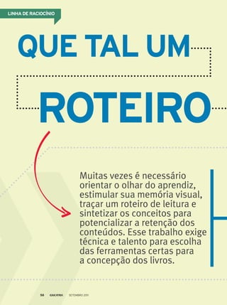 Muitas vezes é necessário
orientar o olhar do aprendiz,
estimular sua memória visual,
traçar um roteiro de leitura e
sintetizar os conceitos para
potencializar a retenção dos
conteúdos. Esse trabalho exige
técnica e talento para escolha
das ferramentas certas para
a concepção dos livros.
linhA de RACioCínio
que TAl um
RoTeiRo
Setembro 201158
 