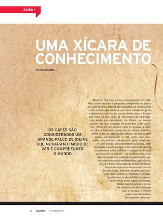 sAiBA +
Muito se fala hoje sobre as propriedades do café.
Não faltam estudos e pesquisas mostrando os prós e
os contras dessa bebida tão difundida no mundo. Mas
o que muitos não sabem é que essa infusão elegante
e misteriosa, trazida do mundo árabe para a Europa
por volta do ano 1600, já era motivo de controvér-
sias desde sua descoberta, no Iêmen, no mesmo
período em que surgiram os primeiros cafés públi-
cos. Antes de ser popularizada na Europa, a bebi-
da já era bastante conhecida no mundo islâmico,
assim como as explicações míticas de sua origem
– muitos consideravam o café como uma alter-
nativa aos etílicos, condenados pelos religiosos.
O café invadiu gradativamente a Europa, con-
quistando o gosto europeu. Em 1650 foram abertos
os primeiros cafés públicos – espaços dedicados
ao consumo da bebida – na Grã-Bretanha, e em
1660 já chegavam à Holanda. Os cafés eram luga-
res onde todos podiam frequentar, pois não ha-
via ali o efeito inebriante da bebida alcoólica.
Destacavam-se como importantes centros
de informação, onde se concentravam notí-
cias sobre comércio, negócios e ciências.
Impulsionou,noséculoXVIII,osurgimen-
to de jornais como espaço de debate.
Nesse mesmo período, os ca-
fés já haviam se difundido por
toda a Europa, e tinham
papel importantíssimo,
funcionando como ver-
Os CaFÉs sÃO
CONsidEradOs Um
GraNdE PalCO dE idEias
QUE mUdaram O mOdO dE
VEr E COmPrEENdEr
O mUNdO
PorivAn AguiRRA
umA XíCARA de
ConheCimenTo
Setembro 20116
 
