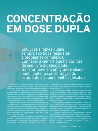 ConCenTRAção
em dose duplA
Uma simples pesquisa em qualquer site de busca sobre
“como prender a atenção dos alunos” pode nos revelar a
importância desse tema na vida de milhares de professores.
De fato, passar horas em sala de aula com dezenas de
alunos sentados e concentrados no estudo parece um desa-
fio e tanto nos dias de hoje, com tantos recursos eletrônicos
que podem estar logo ali, dentro da mochila. Mas grandes
desafios podem ser superados com soluções simples, como
a exploração adequada do campo visual do estudante.
Essa solução é um recurso didático chamado páginas
duplas espelhadas, que funciona assim: ao abrir o livro em
determinado tema, um título orienta imediatamente o estu-
do; em seguida, textos curtos, intercalados por imagens es-
timulantes, densenvolvem o tema até a conclusão da ideia
que é apresentada ali, em um mesmo campo visual, sem
virar a página novamente.
Para os especialistas em engenharia didática, essa fer-
ramenta, ao mesmo tempo simples e inovadora, é de gran-
de valor para os professores. Segundo Sandra Homma, es-
pecialista em Design e Projeto Visual para livros didáticos,
“a página dupla é um momento à parte na relação do aluno
com o livro, e isso contribui decisivamente para ele manter
a concentração”.
As páginas duplas também demarcam momentos espe-
cíficos no processo de ensino e aprendizagem, seja para
que o aluno se aprofunde em um aspecto essencial do tema
abordado, seja para que se dedique a atividades, exerci-
tando e fixando o que aprendeu, como nos exemplos das
páginas seguintes.
Sandra admite que não é fácil inserir várias páginas du-
plas ao longo de um livro didático, mas diz que o resultado
é compensador. “Facilita a organização, a apresentação dos
conteúdos e, dessa forma, orienta o processo cognitivo, po-
tencializando o aprendizado”, conta.
As páginas duplas não são um recurso exclusivo dos
livros didáticos. Jornais e revistas, entre outros veículos,
também lançam mão desse artifício para reportagens espe-
ciais que se destacam das notícias do dia, por exemplo. No
ensino, as armas são parecidas, mas a missão é uma só:
facilitar o aprendizado.
Soluções simples quase
sempre são boas respostas
a problemas complexos.
Conhecer a ciência que há por trás
do seu livro didático pode
transformá-lo em um grande aliado
para manter a concentração do
estudante e superar velhos desafios.
Setembro 2011 65
 
