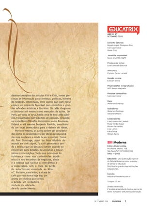 dadeiros websites dos séculos XVII e XVIII, fontes pre-
ciosas de informação para cientistas, políticos, homens
de negócios, intelectuais, entre outros que viam nesse
espaço um ambiente favorável para encontros e gran-
des reflexões artísticas e literárias. Os cafés chegaram
a funcionar até mesmo como mercados de ações. Em
Paris, por volta de 1750, havia cerca de 600 cafés públi-
cos, frequentados por todo tipo de pessoas, incluindo
os respeitáveis filósofos iluministas, como Rousseau,
Diderot e até mesmo Benjamin Franklin, constituin-
do um local democrático para o debate de ideias.
Por isso mesmo, os cafés podem ser considera-
dos como os responsáveis por ideias revolucioná-
rias que mudaram o modo de ver o mundo. Como
diz Tom Standage, autor do livro História do
mundo em seis copos, “o café permanece sen-
do a bebida que as pessoas tomam quando se
encontram para debater, desenvolver e trocar
ideias e informações. Tanto nos quiosques da
vizinhança como nas conferências acadê-
micas e nos encontros de negócios, ainda
é a bebida que facilita o intercâmbio e
a cooperação, sem o risco da perda
do autocontrole associada ao álco-
ol”. Por isso, caro leitor, a xícara de
café que você toma hoje traz um
aroma de história que tornou
a bebida um verdadeiro
símbolo da sobrieda-
de e do conhecimento.
Conselho Editorial:
miguel Angelo thompson rios
Ivan Aguirra Izar
Gisele Cruz
jornalista responsável:
Gisele Cruz mtb 46219
Produção de textos:
Leal Conteúdo editorial
articulista:
Cipriano Carlos Luckesi
revisão técnica:
estevam Vieira
Projeto gráfico e diagramação:
ApIS design integrado
Pesquisa iconográfica:
Ivan Aguirra Izar
Capa:
Weberson Santiago
ilustradores:
Weberson Santiago
Alexandre matos
Colaboradores:
Laucí Aparecida Cavalett
paula torrão miguel
rosana Fernandes
Lisia Lemes
Kátia Dutra
William taciro
Editora moderna ltda.
rua padre Adelino, 758
São paulo/Sp. Cep 03303-904
0800 17 2002
Educatrix é uma publicação especial
da editora moderna com a proposta
de pensar a educação.
Distribuição gratuita nas instituições
educacionais.
Contato:
educatrix@moderna.com.br
tiragem: 25 mil
Direitos reservados.
É proibida a reprodução total ou parcial de
textos e imagens sem prévia autorização.
ANO I • Nº 1
sEtEmbrO / 2011
Setembro 2011 7
 