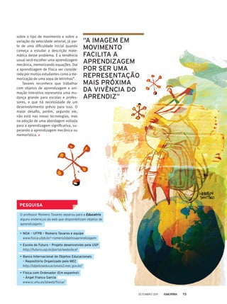 sobre o tipo de movimento e sobre a
variação da velocidade vetorial, já par-
te de uma dificuldade inicial quando
começa a estudar a descrição mate-
mática desse problema. E a tendência
usual será escolher uma aprendizagem
mecânica, memorizando equações. Daí
a aprendizagem de Física ser conside-
rada por muitos estudantes como a me-
morização de uma sopa de letrinhas”.
Tavares reconhece que trabalhar
com objetos de aprendizagem e ani-
mação interativa representa uma mu-
dança grande para escolas e profes-
sores, e que há necessidade de um
desenvolvimento prévio para isso. O
maior desafio, porém, segundo ele,
não está nas novas tecnologias, mas
na adoção de uma abordagem voltada
para a aprendizagem significativa, su-
perando a aprendizagem mecânica ou
memorística.
PESQUISA
O professor Romero Tavares separou para a Educatrix
alguns endereços da web que disponibilizam objetos de
aprendizagem:
•	NOA – UFPB – Romero Tavares e equipe
	www.fisica.ufpb.br/~romero/objetosaprendizagem
•	Escola do Futuro – Projeto desenvolvido pela USP
	http://futuro.usp.br/portal/website.ef
•	Banco Internacional de Objetos Educacionais
– Repositório Organizado pelo MEC
	http://objetoseducacionais2.mec.gov.br/
•	Física com Ordenador (Em espanhol)
– Ángel Franco Garcia
	www.sc.ehu.es/sbweb/fisica/
“A imagem em
movimento
facilita a
aprendizagem
por ser uma
representação
mais próxima
da vivência do
aprendiz”
setembro 2011 73
 