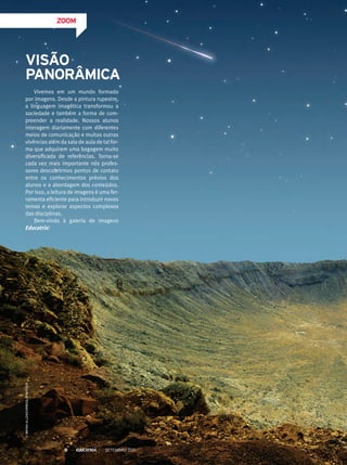 ZOOM
Vivemos em um mundo formado
por imagens. Desde a pintura rupestre,
a linguagem imagética transformou a
sociedade e também a forma de com-
preender a realidade. Nossos alunos
interagem diariamente com diferentes
meios de comunicação e muitas outras
vivências além da sala de aula de tal for-
ma que adquirem uma bagagem muito
diversificada de referências. Torna-se
cada vez mais importante nós profes-
sores descobrirmos pontos de contato
entre os conhecimentos prévios dos
alunos e a abordagem dos conteúdos.
Por isso, a leitura de imagens é uma fer-
ramenta eficiente para introduzir novos
temas e explorar aspectos complexos
das disciplinas.
Bem-vindo à galeria de imagens
Educatrix!
Visão
Panorâmica
©BryanAllen/Corbis/Latinstock
Setembro 20118
 