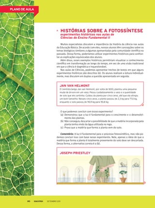 PLANO DE AULA
Histórias sobre a Fotossíntese
experimentos históricos nas aulas de
Ciências do Ensino Fundamental II
Muitos especialistas discutem a importância da história da ciência nas aulas
da Educação Básica. De acordo com eles, nossos alunos têm concepções sobre os
temas biológicos similares a algumas apresentadas pela comunidade científica no
passado. Dessa forma, poderíamos utilizar experimentos históricos para confron-
tar as explicações equivocadas dos alunos.
Além disso, esses exemplos históricos permitiriam visualizar o conhecimento
científico em transformação ao longo do tempo, em vez de uma visão tradicional
em que a ciência é dogmática e inquestionável.
Nas aulas de Ciências, podemos apresentar trechos de textos em que alguns
experimentos históricos são descritos (6). Os alunos realizam a leitura individual-
mente, mas discutem em duplas a questão apresentada em seguida.
O que podemos concluir com essse experimento?
(a)	 Demonstrou que a luz é fundamental para o crescimento e o desenvolvi-
mento das plantas.
(b)	Não conseguiu descartar a possibilidade de que a matéria incorporada pela
planta tenha vindo da água utilizada na rega.
(c)	 Prova que a matéria que forma a planta vem do solo.
Comentário: A luz é fundamental para o processo fotossintético, mas não po-
demos concluir isso com base nesse experimento. Nele, apenas a ideia de que a
matéria que forma a planta é totalmente proveniente do solo deve ser descartada.
Dessa forma, a alternativa correta é a (b).
Jan Van Helmont
O cientista belga Jan van Helmont, por volta de 1650, plantou uma pequena
muda de árvore em um vaso. Pesou cuidadosamente o vaso e a quantidade
de solo que ele continha. Cuidou da planta por cinco anos, até que ela atingiu
um bom tamanho. Nesses cinco anos, a planta passou de 2,3 kg para 77,0 kg,
enquanto o solo passou de 90,9 kg para 90,8 kg.
Joseph Priestley
Setembro 201180
 