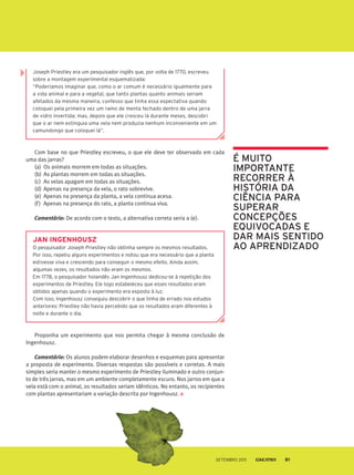 Com base no que Priestley escreveu, o que ele deve ter observado em cada
uma das jarras?
(a) Os animais morrem em todas as situações.
(b) As plantas morrem em todas as situações.
(c) As velas apagam em todas as situações.
(d) Apenas na presença da vela, o rato sobrevive.
(e) Apenas na presença da planta, a vela continua acesa.
(f) Apenas na presença do rato, a planta continua viva.
comentário: De acordo com o texto, a alternativa correta seria a (e).
Joseph priestley era um pesquisador inglês que, por volta de 1770, escreveu
sobre a montagem experimental esquematizada:
“poderíamos imaginar que, como o ar comum é necessário igualmente para
a vida animal e para a vegetal, que tanto plantas quanto animais seriam
afetados da mesma maneira, confesso que tinha essa expectativa quando
coloquei pela primeira vez um ramo de menta fechado dentro de uma jarra
de vidro invertida; mas, depois que ele cresceu lá durante meses, descobri
que o ar nem extinguia uma vela nem produzia nenhum inconveniente em um
camundongo que coloquei lá”.
jAn ingenhousz
o pesquisador Joseph priestley não obtinha sempre os mesmos resultados.
por isso, repetiu alguns experimentos e notou que era necessário que a planta
estivesse viva e crescendo para conseguir o mesmo efeito. Ainda assim,
algumas vezes, os resultados não eram os mesmos.
em 1778, o pesquisador holandês Jan Ingenhousz dedicou-se à repetição dos
experimentos de priestley. ele logo estabeleceu que esses resultados eram
obtidos apenas quando o experimento era exposto à luz.
Com isso, Ingenhousz conseguiu descobrir o que tinha de errado nos estudos
anteriores: priestley não havia percebido que os resultados eram diferentes à
noite e durante o dia.
Proponha um experimento que nos permita chegar à mesma conclusão de
Ingenhousz.
comentário: Os alunos podem elaborar desenhos e esquemas para apresentar
a proposta de experimento. Diversas respostas são possíveis e corretas. A mais
simples seria manter o mesmo experimento de Priestley iluminado e outro conjun-
to de três jarras, mas em um ambiente completamente escuro. Nos jarros em que a
vela está com o animal, os resultados seriam idênticos. No entanto, os recipientes
com plantas apresentariam a variação descrita por Ingenhousz.
É mUitO
imPOrtaNtE
rECOrrEr à
história da
CiêNCia Para
sUPErar
CONCEPçõEs
EQUiVOCadas E
dar mais sENtidO
aO aPrENdizadO
Setembro 2011 81
 