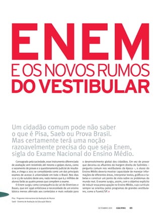 Consagrado pela sociedade, esse instrumento diferenciado
de avaliação vem resistindo até mesmo a golpes duros, como
o vazamento de provas e o questionamento judicial de resulta-
dos, e chega a 2011 se consolidando como um dos principais
exames de acesso à universidade em todo o Brasil. Nos dias
22 e 23 de outubro deste ano, nada menos que 6,2 milhões de
alunos farão as quatro provas que compõem o exame.
O Enem surgiu como consequência da Lei de Diretrizes e
Bases, que em 1996 enfatizava a necessidade de um ensino
básico menos aferrado aos conteúdos e mais voltado para
dovestibular
ENEMeosnovoSrumos
Um cidadão comum pode não saber
o que é Pisa, Saeb ou Prova Brasil.
Mas certamente terá uma noção
razoavelmente precisa do que seja Enem,
sigla do Exame Nacional do Ensino Médio.
o desenvolvimento global dos cidadãos. Em vez de provar
que decorou os afluentes da margem direita do Solimões –
pergunta comum nos vestibulares da época –, o aluno do
Ensino Médio deveria mostrar capacidade de manejar infor-
mações de diferentes áreas, interpretar textos, gráficos e ta-
belas e construir um ponto de vista sobre os problemas do
mundo real. O exame surgiu, assim, com o objetivo explícito
de induzir essa preocupação no Ensino Médio, cujo currículo
sempre se orientou pelos programas de grandes vestibula-
res, como a Fuvest/SP.
Pisa - Programa Internacional de Avaliação de Alunos
Saeb - Sistema de Avaliação da Educação Básica
setembro 2011 85
 