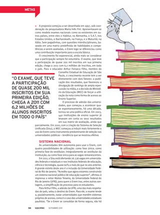 A proposta começou a ser desenhada em 1997, sob coor­
denação da pesquisadora Maria Inês Fini. Apresentavam-se
como modelo exames nacionais como os existentes em ou-
tros países, entre eles o Habitur, na Alemanha, o S.A.T, nos
Estados Unidos, o Bacharoleath, na França, e o Maturitá, na
Itália. Sem pegadinhas, com questões interdisciplinares, ba-
seado em uma matriz predefinida de habilidades e compe-
tências a serem avaliadas, o Enem logo se diferenciou como
uma contribuição importante para a escola básica.
O crescimento foi exponencial, ainda mais se considerar
que a participação sempre foi voluntária. O exame, que teve
a participação de quase 200 mil inscritos em sua primeira
edição, chega a 2011 com 6,2 milhões de inscritos, em todo
o país. Para o educador Arthur Fonseca Filho, membro do
METAS
parcialmente. Em 2010, com a criação do Sistema de Seleção
Unificada (Sisu), o MEC começou a induzir mais fortemente o
uso do Enem como instrumento predominante de seleção nas
universidades públicas – tendência que se mostrou efetiva.
Sistema nacional
As universidades têm autonomia para usar o Enem, com
quatro possibilidades de utilização: como fase única; como
primeira fase do vestibular; integradamente ao vestibular da
instituição; ou como fase única para as vagas remanescentes.
Em 2011, o Sisu está ofertando 26.336 vagas em universida-
des federais e estaduais e nos institutos federais de educação,
ciência e tecnologia, quase 60% a mais do que no ano anterior.
A grande estrela deste ano é a inclusão da Universidade Fede-
ral do Rio de Janeiro. “Acredito que agora estamos construindo
um sistema nacional público de educação superior”, afirmou à
imprensa o reitor Aloísio Teixeira, da Universidade Federal do
Rio de Janeiro (UFRJ), para quem o Enem traz, entre outras van-
tagens, a simplificação do processo para os estudantes.
Para Arthur Filho, a adesão da UFRJ, uma das mais respeita-
das do país, selou o destino do Enem. Para ele, o exame tende
a, paulatinamente, isolar universidades que mantêm sistemas
próprios de acesso, como é o caso das universidades estaduais
paulistas. “Se o Enem se consolidar de forma segura, não há
Conselho Estadual de Educação de São
Paulo, o crescimento recente tem a ver
diretamente com dois fatores: a publi-
cação dos resultados, que favoreceu a
divulgação de rankings de ampla reper-
cussão na mídia, e a decisão do Ministé-
rio da Educação (MEC) de forçar a utili-
zação da nota como forma de acesso ao
Ensino Superior.
O processo de adesão das universi-
dades, que começou a acontecer qua-
se espontaneamente, há uma década,
tornou-se uma política oficial. Em 2003,
440 instituições de ensino superior já
levavam em conta os seus resultados
em sua matriz de avaliação, ainda que
“O exame, que teve
a participação
de quase 200 mil
inscritos em sua
primeira edição,
chega a 2011 com
6,2 milhões de
alunos inscritos
em todo o país”
Setembro 201186
 