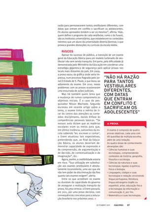 razão para permanecerem tantos vestibulares diferentes, com
datas que entram em conflito e sacrificam os adolescentes.
Os alunos aprovados tendem a ser os mesmos”, afirma. Hoje,
quem define o programa de cada vestibular, como o da Fuvest,
são os institutos universitários, que estabelecem os conteúdos
mínimos que um aluno da universidade deveria dominar, o que
provoca grandes distorções no currículo da escola média.
Riscos
Apesar do sucesso de público, a transição de um exame
geral da Educação Básica para um modelo turbinado de ves-
tibular não vem sendo tranquila. Em parte, pela dificuldade já
demonstrada pelo Ministério da Educação em coordenar uma
estratégia gigantesca de segurança para aplicar provas nos
locais mais distantes do país. Em 2009,
a prova vazou da gráfica onde seria im-
pressa, num processo flagrado pelo jor-
nal O Estado de S. Paulo, o que levou ao
adiamento do exame. Em 2010, novos
problemas com as provas ocasionaram
uma enxurrada de ações judiciais.
Mas há também quem tema que
a mudança de rumos comprometa os
objetivos iniciais. É o caso do pes-
quisador Nilson Machado. Segundo
escreveu em recente artigo sobre o
tema, o exame tinha o mérito de ti-
rar do centro das atenções os conte-
údos disciplinares, dando ênfase às
competências pessoais básicas. “Se
nossos avós diziam que as matérias
escolares eram os meios para que,
em última instância, saíssemos da es-
cola sabendo ‘ler, escrever e contar’,
o Enem atualizou tais expectativas,
pretendendo que, ao final da Educa-
ção Básica, os alunos deveriam de-
monstrar capacidade de expressão e
de compreensão, de argumentação e
de decisão, de contextualização e de
imaginação”, diz.
Agora, porém, a credibilidade estaria
em risco. “Sua utilização em substitui-
ção aos exames vestibulares é absolu-
tamente inconsistente, uma vez que ele
não tem poder de discriminação tão fino
quanto tais exames exigem”, alerta.
Entre os que acreditam no exame
ou duvidam da capacidade do governo
de assegurar a realização tranquila da
prova, há uma certeza: o Enem passará,
em 2011, por uma prova decisiva, com
consequências concretas para a educa-
ção brasileira nos próximos anos.
“não há razão
para tantos
vestibulares
diferentes,
com datas
que entram
em conflito e
sacrificam os
adolescentes”
O exame é composto de quatro
provas objetivas, cada uma com
45 questões de múltipla escolha,
além de uma redação.
As quatro áreas de conhecimento
abrangidas são:
•	Ciências humanas e suas
tecnologias, compreendendo
conteúdos de história, geografia,
filosofia e sociologia.
•	Ciências da natureza e suas
tecnologias, ligadas à química,
física e biologia.
•	Linguagens, códigos e suas
tecnologias e redação: envolvendo
língua portuguesa, literatura,
língua estrangeira (inglês ou
espanhol), artes, educação física
e tecnologias da informação e
comunicação. E, por fim,
•	Matemática e suas tecnologias.
A PROVA
setembro 2011 87
 