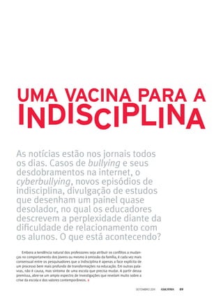 As notícias estão nos jornais todos
os dias. Casos de bullying e seus
desdobramentos na internet, o
cyberbullying, novos episódios de
indisciplina, divulgação de estudos
que desenham um painel quase
desolador, no qual os educadores
descrevem a perplexidade diante da
dificuldade de relacionamento com
os alunos. O que está acontecendo?
Embora a tendência natural dos professores seja atribuir os conflitos a mudan-
ças no comportamento dos jovens ou mesmo à omissão da família, é cada vez mais
consensual entre os pesquisadores que a indisciplina é apenas a face explícita de
um processo bem mais profundo de transformações na educação. Em outras pala-
vras, não é causa, mas sintoma de uma escola que precisa mudar. A partir dessa
premissa, abre-se um amplo espectro de investigações que revelam muito sobre a
crise da escola e dos valores contemporâneos.
uma vacina para a
indisciplinA
setembro 2011 89
 