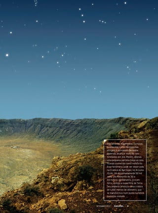 Diariamente, fragmentos rochosos
conhecidos como meteoroides
atingem a atmosfera terrestre,
podendo alcançar mais de cem
toneladas por dia. porém, apenas
uma pequena parcela chega ao solo,
ficando conhecida como meteorito.
esse fenômeno pode ser observado
na Cratera de barringer, no Arizona
(eUA). Há aproximadamente 50 mil
anos, um meteorito de 30 a
50 metros de diâmetro, rico em
ferro, atingiu a superfície da terra.
Seu impacto produziu uma cratera
de 1.200 metros de diâmetro, que
se transformou num ponto turístico
bastante visitado.
Setembro 2011 9
 
