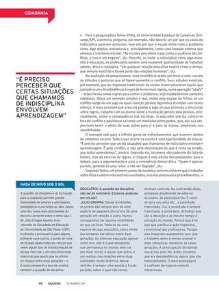 Para a pesquisadora Telma Vinha, da Universidade Estadual de Campinas (Uni-
camp/SP), a primeira pergunta, por exemplo, não deveria ser por que os casos de
indisciplina parecem aumentar, mas sim por que a escola ainda trata o problema
como algo atípico, antinatural e, principalmente, como uma invasão externa que
ameaça a harmonia escolar. “As escolas percebem a paz como a ausência de con-
flitos, e isso é um engano”, diz. Para ela, ao tratar a indisciplina como algo estra-
nho à educação, os professores perdem uma excelente oportunidade de trabalhar
valores, ética e cidadania. “Em qualquer relação educativa haverá crises e atritos,
que sempre existirão e fazem parte das relações humanas”, diz.
Na avaliação da pesquisadora, essa resistência acaba por levar a uma cascata
de atitudes e posturas que só fazem aumentar o conflito. Seus estudos mostram,
por exemplo, que as respostas tradicionais da escola visam solucionar aquilo que
consideraumadesobediênciaàregradaformamaisrápida,numaoperação“abafa”
– seja criando novas regras para conter o problema, seja estabelecendo punições
imediatas. Basta um exemplo simples e real, vivido pela equipe de Telma: se um
conflito surge de um jogo no qual crianças perdem figurinhas reunidas com muito
esforço, é mais provável que a escola proíba o jogo do que promova a discussão
sobre regras, trabalhe com os alunos sobre a frustração gerada pela perda e, prin-
cipalmente, sobre a consequência das escolhas. O educador precisa colocar-se
fora do conflito e posicionar-se como um mediador entre partes, que, por sua vez,
precisam sentir o efeito de suas ações para si e para os outros, ampliando sua
sensibilidade.
O exemplo vale para a infinita gama de enfrentamentos que ocorrem dentro
do ambiente escolar. Tudo o que ocorre na escola é uma oportunidade de educar.
“É preciso perceber que certas situações que chamamos de indisciplina envolvem
aprendizagem. É pelo conflito, e não pela doutrinação do que é certo ou errado,
que todos aprendemos”, lembra. Segundo ela, os jovens não padecem da falta de
limites, mas do excesso de regras, e chegam à vida adulta mal preparados para o
debate, para a argumentação e para a convivência democrática. “Quem é apenas
punido, aprende só uma coisa: a não ser flagrado”, diz.
Segundo Telma, um primeiro passo da mudança seria reconhecer que o trabalho
sobreéticaevaloresnãoestánosresultados,masnosprocessoseprocedimentos.
CIDADANIA
A questão da disciplina e da formação
para a cidadania permite grande
diversidade de olhares e abordagens
pedagógicas e psicológicas. Mas, talvez,
uma das vozes mais dissonantes do
discurso corrente sobre o tema seja a
de Júlio Groppa Aquino, livre-
-docente da Faculdade de Educação
da Universidade de São Paulo (USP).
Incômodo e provocativo para alguns,
brilhante para outros, o ponto de vista
de Groppa abala todas as crenças que
veem algum tipo de transformação na
escola. Para ele, o ato educativo nada
mais é do que aquilo que se afirma
no choque entre duas gerações — e
é nessa perspectiva que ele analisa
também a questão da disciplina.
EDUCATRIX: A questão da disciplina
não sai do noticiário. Estamos andando
em círculo?
Júlio Groppa: Desde Aristóteles,
os jovens são sempre alvo de uma
espécie de gagueira discursiva de uma
geração em relação à outra. Nunca
conseguimos ter alguma visibilidade
do que vai ficar. Trata-se de uma
espécie de jogo educativo, como efeito
dos embates narrativos entre duas
gerações. Eu entendo educação apenas
como isto: não é o que desejamos
que permaneça no mundo pela via
dos mais novos; é aquilo que sobra, é
um resíduo das relações entre duas
realidades muito distintas. Nesse
sentido, é sempre uma aposta a fundo
perdido, sobre a qual não temos
nenhum controle. Na contramão disso,
gostamos atualmente de adoecer
os jovens, de patologizá-los. É como
se dizia nos anos 60... a juventude
transviada. Ora, a juventude é sempre
transviada, e ainda bem. Achamos que
são a danação e ao mesmo tempo a
salvação do mundo. Parece que é só
isso que justifica a ação higienista,
correcional dos professores. Porque
eles imaginam exatamente isso: que
o trabalho deles é menos ensinar e
mais catequizar, moralizar as novas
gerações. A preocupação disciplinar
nasce nos anos 90. Antes dizíamos
que era desobediência; agora, que são
indisciplinados. O meio pedagógico
é coalhado de lugares-comuns
intoleráveis.
“É preciso
perceber que
certas situações
que chamamos
de indisciplina
envolvem
aprendizagem”
Nada de novo sob o sol
Setembro 201190
 