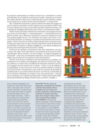 As pesquisas empreendidas por Adriana mostram que a autoridade se assenta
principalmente em um binômio constituído por respeito e atenção, que os alunos
bem sabem identificar. Além disso, é importante que os jovens admirem o profes-
sor por aquilo que se constitui um dos traços da profissão – o conhecimento.
Mas, cuidado! Na escola de hoje, apenas o domínio da matéria não assegura ao
mestre o signo da autoridade. Se antes professor bom era professor “difícil”, hoje
os alunos esperam que a aula saia do modelo expositivo e ganhe dinamismo, com
o emprego de estratégias diferenciadas que incluam o uso de diferentes mídias.
Embora muitos educadores atribuam esse movimento a uma geração de jovens
que nasceu no mundo digital – a chamada geração Y –, o pesquisador Joe Garcia
prefere acreditar que as diferenças relacionam-se menos ao surgimento de uma
nova geração plugada do que a um movimento mais amplo, que incluem a cres-
cente democratização e as mudanças no padrão de relacionamento entre jovens e
adultos. “Temos uma fonte de mudança desencadeada dentro da própria escola.
A indisciplina surge como um signo, uma força importante a ponto de impulsionar
transformação nas práticas e relações pedagógicas, e que solicita mudanças nos
processos de comunicação dentro da escola”, acredita.
Daí decorre, por exemplo, a demanda por aulas mais colaborativas, nas quais
os jovens não sejam meros expectadores, mas partícipes do processo de ensino-
-aprendizagem. Nesse contexto, o uso da tecnologia – da máquina fotográfica ao
computador – surge como uma ferramenta importante, seja por permitir a interati-
vidade, seja por aproximar os conteúdos da vida real dos jovens.
Para Joe, muito do que é creditado na conta da indisciplina é, na verdade, a ne-
cessidade de se ter relações mais dialogadas, até mesmo em sala de aula. Segun-
do o professor, os relatos sobre os problemas de indisciplina remontam a séculos,
e as roupagens do tema mudam com os tempos – como é o caso do bullying ou
do cyberbullyng. O certo é que não se trata de um problema brasileiro, tampouco
circunscrito à escola. “Possivelmente, o que existe é um aumento da percepção da
sociedade sobre o que acontece dentro da escola”, diz. Para ele, as instituições de
ensino mostram-se defasadas em relação ao que ocorre portão afora – sensação
que se aprofundou com o advento das redes sociais. “Embora tenha havido amplia-
ção das possibilidades de diálogo, ainda há muito a caminhar”, completa.
para as inflexões pedagógicas. Um
exemplo: por vezes tenho alunos mais
velhos, e eles agem como se fossem
crianças. Perguntam: vai haver prova?
Posso chegar mais tarde? É o mesmo
que fazem professores em cursos
de formação continuada... Todos os
alunos padecem dos mesmíssimos
supostos males que poderíamos
colocar sob a rubrica de “juvenis”.
Só acrescentamos a marca da idade:
podem ser engraçados, resistentes,
críticos. E isso tudo é a graça da vida.
Não se trata de uma etapa, portanto,
mas de uma disposição de espírito.
Chamamos juvenil tudo o que é
desviante. Gostamos de cultivar a ideia
de transviada só para nos colocarmos
no lugar de salvadores.
EDUCATRIX: Por fim, você é um
pesquisador constantemente solicitado
a abordar temas ligados à ética e
à cidadania. Em seu contato com
escolas e professores, sente que temos
avançado? Ou estamos marcando
passo, sem conseguir mudar a forma
como a escola vê essa questão?
Júlio Groppa: É claro que não
estamos avançando, e não vejo problema
nisso. Escola é um lugar velho, é secular.
É como a anedota do cara que acorda
um século depois e o único ambiente
que reconhece como intacto é a escola.
Se parto do princípio de que educação
é o choque de duas gerações, estamos
educando o tempo inteiro. Nenhum
alarmismo, portanto. Esse catastrofismo
discursivo sobre educação é a
cara-metade de uma atitude
salvacionista, a meu ver, sem razão
de ser. Queremos salvar a escola de
quê? Qual é o problema, afinal? O que
fazemos com nossos alunos é o que
conseguimos fazer: conservamos a
vida como ela é. Não estou dizendo que
acho isso bom. Apenas que é o que
conseguimos fazer. Como formar
uma geração mais inteligente se
os professores são cada vez menos
aptos para isso? Colocamos todos os
problemas sociais na escola e queremos
que ela resolva. Ora, a escola é
exatamente a cara do que conseguimos
perspectivar sobre o mundo. É o que
queremos que sejam as novas gerações.
Mas, ainda bem, algo diferente disso
despontará; só não sabemos o quê.
setembro 2011 93
 