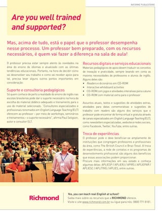Are you well trained
and supported?
INFORME PUBLICITÁRIO
O professor precisa estar sempre atento às novidades na
área do ensino de idiomas e atualizado com as últimas
tendências educacionais. Portanto, na hora de decidir como
vai desenvolver seu trabalho e como vai receber apoio para
tal, precisa levar alguns outros pontos importantes em
consideração:
Suporte e consultoria pedagógicos
Só quem conhece de perto a realidade do ensino de inglês nas
escolas brasileiras pode dar o suporte necessário na hora da
escolha do material didático adequado e treinamento para o
uso do material selecionado. “Consultores especializados e
profissionais renomados em English Language Teaching (ELT)
oferecem ao professor – por meio de workshops, seminários
e treinamentos – o suporte necessário”, afirma Paul Seligson,
autor e consultor ELT.
Mas, acima de tudo, está o papel que o professor desempenha
nesse processo. Um professor bem preparado, com os recursos
necessários, é quem vai fazer a diferença na sala de aula!
Recursos digitais e serviços educacionais
Materiais pedagógicos de apoio devem traduzir os conceitos
de inovação e praticidade, sempre levando em conta as
maiores necessidades de professores e alunos de inglês.
Alguns deles são:
•	 Readers e dicionários em CD-ROM
•	 Interactive whiteboard activities
•	 CD-ROM com jogos e atividades interativas para o aluno
•	 CD-ROM com material extra para o professor
Assuntos atuais, textos e sugestões de atividades extras,
atividades para datas comemorativas e sugestões de
trabalho com readers são alguns dos serviços que o
professor pode encontrar de forma virtual e gratuita através
decanaisespecializadosemEnglishLanguageTeaching(ELT),
como newsletters especializadas, websites e redes sociais,
como Facebook, Twitter, YouTube, entre outras.
Troca de experiências
O professor pode e deve beneficiar-se amplamente de
instituições que congregam professores e profissionais
da área, como The British Council e Braz-Tesol. A troca
de experiências, a rede de contatos e os programas de
desenvolvimento profissional são alguns dos benefícios
que essas associações podem proporcionar.
Procure mais informações em seu estado e conheça
algumas delas: APLIESP / APLIERJ / APIRS / APLIEPAR /
APLIESC / APLITINS / APLIES, entre outras.
Yes, you can teach real English at school!
Saiba mais sobre os recursos que a RICHMOND oferece.
Visite o site www.richmond.com.br ou ligue para nós: 0800 771 8181.
 