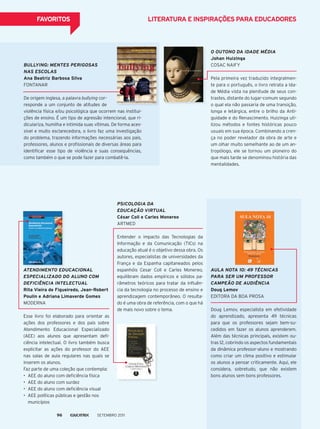 fAvoRiTos liTeRATuRA e inspiRAçÕes pARA eduCAdoRes
BuLLYiNG: MENtES PEriGOSaS
NaS EScOLaS
Ana Beatriz Barbosa silva
FoNtANAr
De origem inglesa, a palavra bullying cor-
responde a um conjunto de atitudes de
violência física e/ou psicológica que ocorrem nas institui-
ções de ensino. É um tipo de agressão intencional, que ri-
diculariza, humilha e intimida suas vítimas. De forma aces-
sível e muito esclarecedora, o livro faz uma investigação
do problema, trazendo informações necessárias aos pais,
professores, alunos e profissionais de diversas áreas para
identificar esse tipo de violência e suas consequências,
como também o que se pode fazer para combatê-la.
O OutONO da idadE MÉdia
johan huizinga
CoSAC NAIFY
pela primeira vez traduzido integralmen-
te para o português, o livro retrata a Ida-
de média vista na plenitude de seus con-
trastes, distante do lugar-comum segundo
o qual ela não passaria de uma transição,
longa e letárgica, entre o brilho da Anti-
guidade e do renascimento. Huizinga uti-
lizou métodos e fontes históricas pouco
usuais em sua época. Combinando a cren-
ça no poder revelador da obra de arte e
um olhar muito semelhante ao de um an-
tropólogo, ele se tornou um pioneiro do
que mais tarde se denominou história das
mentalidades.
auLa NOta 10: 49 tÉcNicaS
Para SEr uM PrOFESSOr
caMPEÃO dE audiÊNcia
doug lemov
eDItorA DA boA proSA
Doug Lemov, especialista em efetividade
do aprendizado, apresenta 49 técnicas
para que os professores sejam bem-su-
cedidos em fazer os alunos aprenderem.
Além das técnicas principais, existem ou-
tras 12, cobrindo os aspectos fundamentais
da dinâmica professor-aluno e mostrando
como criar um clima positivo e estimular
os alunos a pensar criticamente. Aqui, ele
considera, sobretudo, que não existem
bons alunos sem bons professores.
PSicOLOGia da
EducaÇÃO VirtuaL
César Coll e Carles monereo
ArtmeD
entender o impacto das tecnologias da
Informação e da Comunicação (tICs) na
educação atual é o objetivo dessa obra. os
autores, especialistas de universidades da
França e da espanha capitaneados pelos
espanhóis Cesar Coll e Carles monereo,
equilibram dados empíricos e sólidos pa-
râmetros teóricos para tratar da influên-
cia da tecnologia no processo de ensino e
aprendizagem contemporâneo. o resulta-
do é uma obra de referência, com o que há
de mais novo sobre o tema.
atENdiMENtO EducaciONaL
ESPEciaLiZadO dO aLuNO cOM
dEFiciÊNcia iNtELEctuaL
Rita vieira de figueiredo, jean-Robert
poulin e Adriana limaverde gomes
moDerNA
esse livro foi elaborado para orientar as
ações dos professores e dos pais sobre
Atendimento educacional especializado
(Aee) aos alunos que apresentam defi-
ciência intelectual. o livro também busca
explicitar as ações do professor do Aee
nas salas de aula regulares nas quais se
inserem os alunos.
Faz parte de uma coleção que contempla:
•	 AEE	do	aluno	com	deﬁ	ciência	física
•	 AEE	do	aluno	com	surdez
•	 AEE	do	aluno	com	deﬁ	ciência	visual
•	 AEE	políticas	públicas	e	gestão	nos	
municípios
Setembro 201196
 