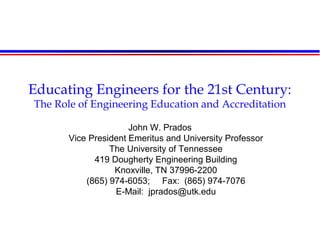 Educating Engineers for the 21st Century:
The Role of Engineering Education and Accreditation
John W. Prados
Vice President Emeritus and University Professor
The University of Tennessee
419 Dougherty Engineering Building
Knoxville, TN 37996-2200
(865) 974-6053; Fax: (865) 974-7076
E-Mail: jprados@utk.edu
 