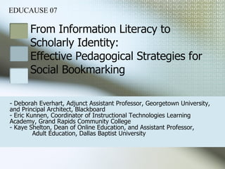 From Information Literacy to  Scholarly Identity:  Effective Pedagogical Strategies for  Social Bookmarking - Deborah Everhart, Adjunct Assistant Professor, Georgetown University,  and Principal Architect, Blackboard  - Eric Kunnen, Coordinator of Instructional Technologies Learning  Academy, Grand Rapids Community College - Kaye Shelton, Dean of Online Education, and Assistant Professor,  Adult Education, Dallas Baptist University EDUCAUSE 07 