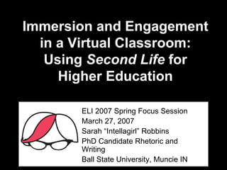 Immersion and Engagement in a Virtual Classroom: Using  Second Life  for Higher Education ELI 2007 Spring Focus Session  March 27, 2007 Sarah “Intellagirl” Robbins PhD Candidate Rhetoric and Writing Ball State University, Muncie IN 