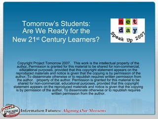 Tomorrow’s Students:
Are We Ready for the
New 21st
Century Learners?
Copyright Project Tomorrow 2007. This work is the intellectual property of the
author. Permission is granted for this material to be shared for non-commercial,
educational purposes, provided that this copyright statement appears on the
reproduced materials and notice is given that the copying is by permission of the
author. To disseminate otherwise or to republish requires written permission from
the author. property of the author. Permission is granted for this material to be
shared for non-commercial, educational purposes, provided that this copyright
statement appears on the reproduced materials and notice is given that the copying
is by permission of the author. To disseminate otherwise or to republish requires
written permission from the author.
 