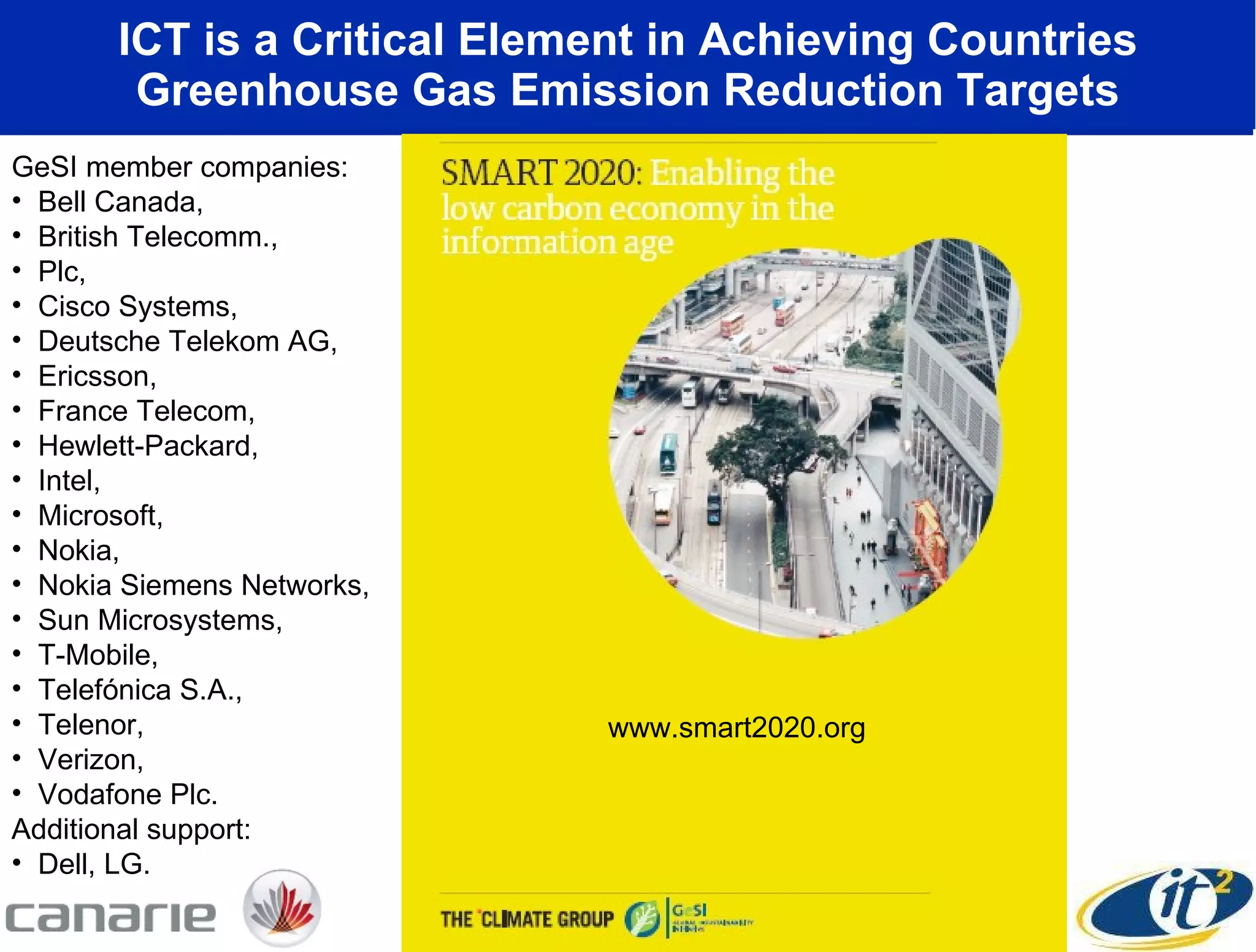 ICT is a Critical Element in Achieving Countries Greenhouse Gas Emission Reduction Targets www.smart2020.org GeSI member companies:  Bell Canada,  British Telecomm.,  Plc,  Cisco Systems,  Deutsche Telekom AG,  Ericsson,  France Telecom,  Hewlett-Packard,  Intel,  Microsoft,  Nokia,  Nokia Siemens Networks,  Sun Microsystems,  T-Mobile,  Telefónica S.A.,  Telenor,  Verizon,  Vodafone Plc.  Additional support:  Dell, LG. 