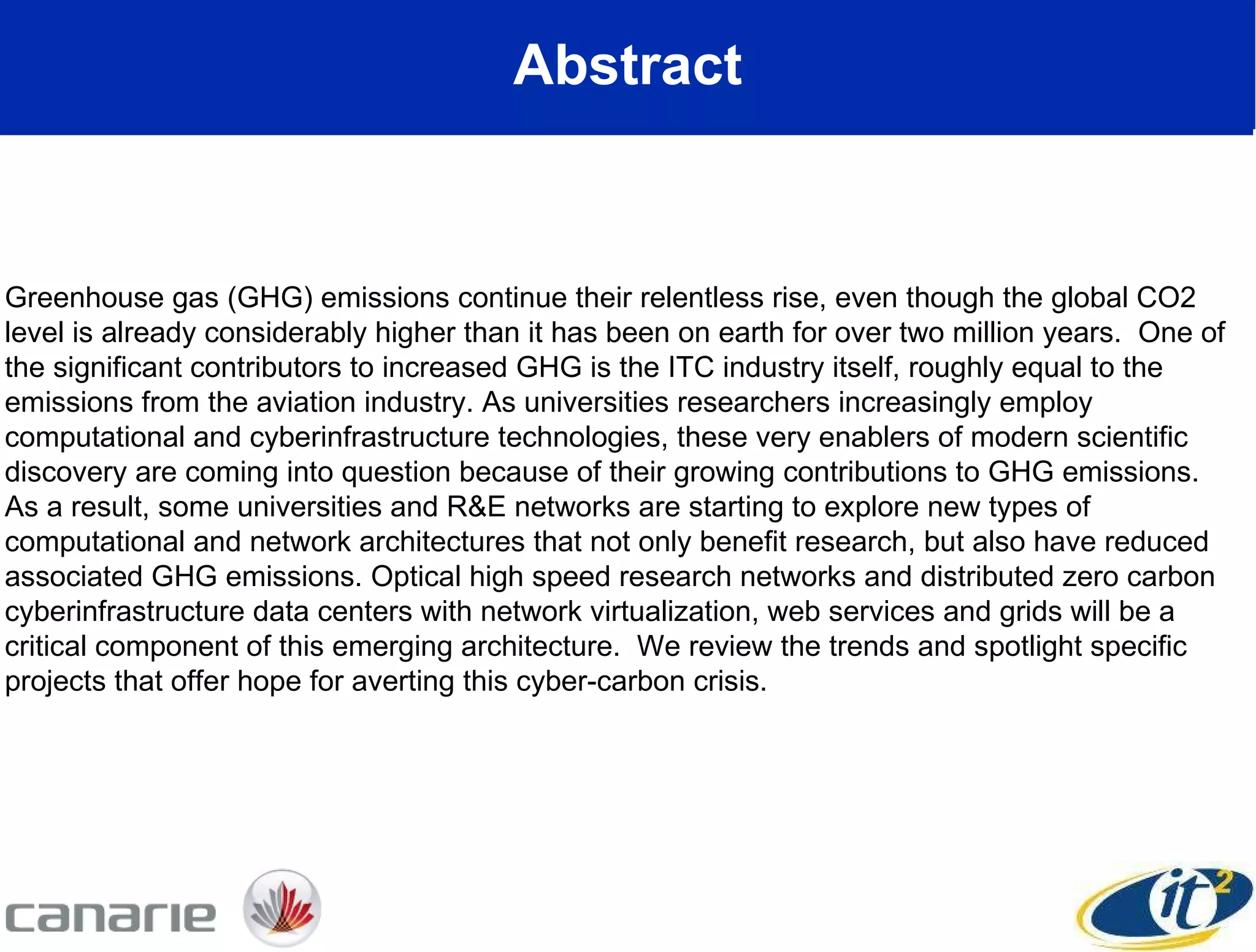 Abstract Greenhouse gas (GHG) emissions continue their relentless rise, even though the global CO2 level is already considerably higher than it has been on earth for over two million years.  One of the significant contributors to increased GHG is the ITC industry itself, roughly equal to the emissions from the aviation industry. As universities researchers increasingly employ computational and cyberinfrastructure technologies, these very enablers of modern scientific discovery are coming into question because of their growing contributions to GHG emissions.  As a result, some universities and R&E networks are starting to explore new types of computational and network architectures that not only benefit research, but also have reduced associated GHG emissions. Optical high speed research networks and distributed zero carbon cyberinfrastructure data centers with network virtualization, web services and grids will be a critical component of this emerging architecture.  We review the trends and spotlight specific projects that offer hope for averting this cyber-carbon crisis. 